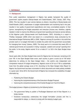 -7-
1. RATIONALE
1.1 Background
Poor public expenditure management in Nigeria has greatly hampered the quality of
government capital projects (Okonjo-Iweala and Osafo-Kwaako, 2007; Soludo, 2007; King,
2003). This has resulted in poor service delivery to citizens. According to Okonjo-Iweala and
Osafo-Kwaako (2007), weaknesses in budget implementation and monitoring had in the past,
resulted in low quality of government expenditures and many uncompleted projects. In their
opinion, strengthening the budget preparation and execution process was, therefore, urgently
needed in order to improve the efficiency of government spending and improve service delivery
to the Nigerian public (Okonjo-Iweala and Osafo-Kwaako, 2007). According to a report in
ThisDay newspaper (2009) which was based on a comprehensive study conducted by the
International Budget Partnership (IBP) in 2008, “Nigeria is among 25 countries in the world that
provide scant or no budget information to enable the public hold the government accountable
for managing their money” (Ikokwu, 2009). The study went on to conclude that nearly 50% of
national governments are successful in hiding “unpopular, wasteful and corrupt” spending from
the public. In the study, Nigeria scored 19 on a scale of 1 to 100 in the Open Budget Index
(2008).
Seven years after, the Open Budget Index score for Nigeria has not improved, remaining at 24
over 100. In the Open Budget Index score, each country is given a score out of 100 which
determines its ranking on the Open Budget Index – the world’s only independent and
comparative measure of budget transparency. Nigeria’s score of 24 out of 100 is substantially
lower than the global average score of 45. According to the Open Budget Index Report for
Nigeria, the Government has been inconsistent in which documents are made publicly available
in a given year. Since 2012, the Government of Nigeria has increased the availability of budget
information by:
 Publishing the Citizens Budget.
 Improving the comprehensiveness of the Executive’s Budget Proposal.
 Improving the comprehensiveness of the Enacted Budget and Year-End Report.
The budget process in Nigeria is constrained by the following factors:
 The government failing to publish a Pre-Budget Statement and In-Year Reports in a
timely manner.
 Excessive bureaucracy underscores the budget formulation process and this is
responsible for delays, i.e. failure to comply with the statutory budget cycle.
 