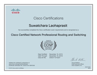 Cisco Certifications
Suwatchara Laohaprasit
has successfully completed the Cisco certification exam requirements and is recognized as a
Cisco Certified Network Professional Routing and Switching
Date Certified
Valid Through
Cisco ID No.
December 16, 2015
December 16, 2018
CSCO11272227
Validate this certificate's authenticity at
www.cisco.com/go/verifycertificate
Certificate Verification No. 425414791785FSUM
Chuck Robbins
Chief Executive Officer
Cisco Systems, Inc.
© 2016 Cisco and/or its affiliates
600275783
0623
 