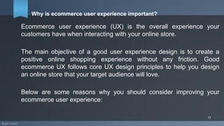 Why is ecommerce user experience important?
Ecommerce user experience (UX) is the overall experience your
customers have when interacting with your online store.
The main objective of a good user experience design is to create a
positive online shopping experience without any friction. Good
ecommerce UX follows core UX design principles to help you design
an online store that your target audience will love.
Below are some reasons why you should consider improving your
ecommerce user experience:
11
 