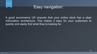Easy navigation:
A good ecommerce UX ensures that your online store has a clear
information architecture. This makes it easy for your customers to
quickly and easily find what they’re looking for.
12
 