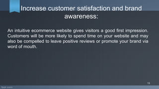 Increase customer satisfaction and brand
awareness:
An intuitive ecommerce website gives visitors a good first impression.
Customers will be more likely to spend time on your website and may
also be compelled to leave positive reviews or promote your brand via
word of mouth.
13
 
