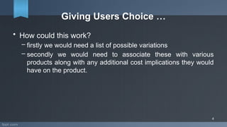 Giving Users Choice …
• How could this work?
– firstly we would need a list of possible variations
– secondly we would need to associate these with various
products along with any additional cost implications they would
have on the product.
4
 