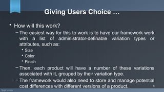 Giving Users Choice …
• How will this work?
– The easiest way for this to work is to have our framework work
with a list of administrator-definable variation types or
attributes, such as:
• Size
• Color
• Finish
– Then, each product will have a number of these variations
associated with it, grouped by their variation type.
– The framework would also need to store and manage potential
cost differences with different versions of a product. 6
 