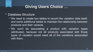 Giving Users Choice …
• Database Structure
– We need to create two tables to record the variation data itself,
and some additional tables to maintain the relationship between
products and their variants.
– We won't be associating a product with variation types
(attributes), because not all products associated with those
types of variation would need all of the variations associated
with them.
8
 