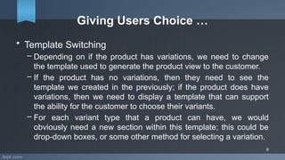 Giving Users Choice …
• Template Switching
– Depending on if the product has variations, we need to change
the template used to generate the product view to the customer.
– If the product has no variations, then they need to see the
template we created in the previously; if the product does have
variations, then we need to display a template that can support
the ability for the customer to choose their variants.
– For each variant type that a product can have, we would
obviously need a new section within this template; this could be
drop-down boxes, or some other method for selecting a variation.
9
 