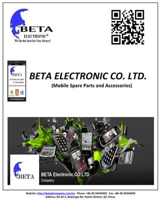 Website: http://betaphoneparts.com/en Phone: +86-20-34244403 Fax: +86-20-34244403
Address: No.42-2, Binjiangxi Rd. Haizhu District, GZ, China.
BETA ELECTRONIC CO. LTD.
(Mobile Spare Parts and Accessories)
 