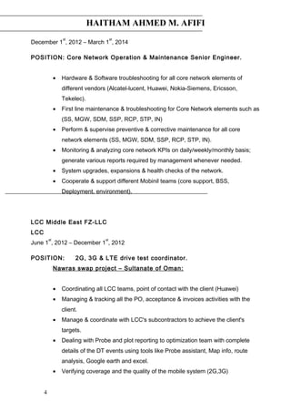 HAITHAM AHMED M. AFIFI
December 1
st
, 2012 – March 1
st
, 2014
POSITION: Core Network Operation & Maintenance Senior Engineer.
• Hardware & Software troubleshooting for all core network elements of
different vendors (Alcatel-lucent, Huawei, Nokia-Siemens, Ericsson,
Tekelec).
• First line maintenance & troubleshooting for Core Network elements such as
(SS, MGW, SDM, SSP, RCP, STP, IN)
• Perform & supervise preventive & corrective maintenance for all core
network elements (SS, MGW, SDM, SSP, RCP, STP, IN).
• Monitoring & analyzing core network KPIs on daily/weekly/monthly basis;
generate various reports required by management whenever needed.
• System upgrades, expansions & health checks of the network.
• Cooperate & support different Mobinil teams (core support, BSS,
Deployment, environment).
LCC Middle East FZ-LLC
LCC
June 1
st
, 2012 – December 1
st
, 2012
POSITION: 2G, 3G & LTE drive test coordinator.
Nawras swap project – Sultanate of Oman:
• Coordinating all LCC teams, point of contact with the client (Huawei)
• Managing & tracking all the PO, acceptance & invoices activities with the
client.
• Manage & coordinate with LCC's subcontractors to achieve the client's
targets.
• Dealing with Probe and plot reporting to optimization team with complete
details of the DT events using tools like Probe assistant, Map info, route
analysis, Google earth and excel.
• Verifying coverage and the quality of the mobile system (2G,3G)
4
 