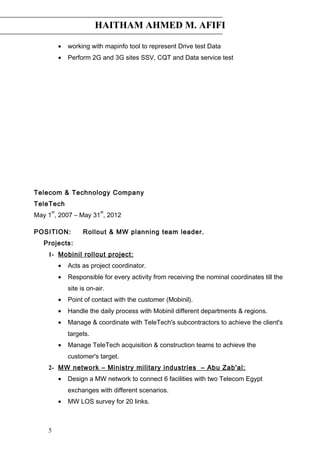 HAITHAM AHMED M. AFIFI
• working with mapinfo tool to represent Drive test Data
• Perform 2G and 3G sites SSV, CQT and Data service test
Telecom & Technology Company
TeleTech
May 1
st
, 2007 – May 31
st
, 2012
POSITION: Rollout & MW planning team leader.
Projects:
1- Mobinil rollout project:
• Acts as project coordinator.
• Responsible for every activity from receiving the nominal coordinates till the
site is on-air.
• Point of contact with the customer (Mobinil).
• Handle the daily process with Mobinil different departments & regions.
• Manage & coordinate with TeleTech's subcontractors to achieve the client's
targets.
• Manage TeleTech acquisition & construction teams to achieve the
customer's target.
2- MW network – Ministry military industries – Abu Zab'al:
• Design a MW network to connect 6 facilities with two Telecom Egypt
exchanges with different scenarios.
• MW LOS survey for 20 links.
5
 