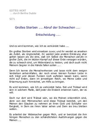 GOTTES WORT
... durch Bertha Dudde
5271
Großes Sterben .... Abruf der Schwachen ....
Entscheidung ....
Und es wird kommen, wie Ich es verkündet habe ....
Ein großes Sterben wird einsetzen zuvor, und ihr werdet es ansehen
als Zufall, als Unglücksfall, ihr werdet jede andere Erklärung eher
gelten lassen als die eine, daß Ich Selbst die Menschen abrufe in
großer Zahl, die im letzten Kampf auf dieser Erde versagen würden,
die zu schwach sind, um Widerstand zu leisten, und doch auch nicht
Meinem Gegner in die Hände fallen sollen ....
Denn Ich kenne die Menschenherzen und lasse nicht dem ewigen
Verderben anheimfallen, der noch einen kleinen Funken Liebe in
sich trägt und diesen Funken noch aufleben lassen kann, wenn
nicht auf Erden, dann im jenseitigen Reich, wo Meine Liebe und
Erbarmung auch hinreichet, um Hilfe zu bringen.
Es wird kommen, wie Ich es verkündet habe. Not und Trübsal wird
sein in solchem Maße, daß jeder die Endzeit erkennen kann, der es
will.
Doch nur dort wird Trübsal sein, wo die Meinen erkenntlich sind,
denn von den Mitmenschen wird diese Trübsal bereitet, um den
Meinen den Glauben zu nehmen an ihren Gott und Schöpfer von
Ewigkeit, in Dem sie ihren Vater sehen und Dem sie treu bleiben
wollen.
Es arbeitet der Widersacher gegen Mich, und er benützet die ihm
hörigen Menschen zu den schändlichsten Ausführungen gegen die
Meinen ....
 