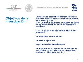 Los objetivos específicos indican lo que se
Objetivos de la   pretende realizar en cada una de las etapas
                  de la investigación.
Investigación:    Estos objetivos deben ser evaluados en cada
                  paso para conocer los distintos niveles del
                  resultado.
                  Estar dirigidos a los elementos básicos del
                  problema.
                  Ser medibles y observables.
                  Ser claros y precisos.
                  Seguir un orden metodológico
                  Ser expresados en verbos en infinitivo ( los
                  más utilizados son identificar, determinar,
                  establecer, distinguir, medir,..


                                                                16
 