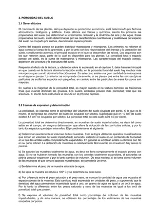 2. POROSIDAD DEL SUELO

2.1 Generalidades

El crecimiento de las plantas, del que depende su producción económica, está determinado por factores
atmosféricos, biológicos y edáficos. Estos últimos son físicos y químicos, siendo los primeros las
propiedades del suelo que determinan el crecimiento radicular y la dinámica del aire y del agua. Estas
propiedades del suelo, están determinadas por las características cuantitativas y cualitativas del espacio
del suelo no ocupado por sólidos, denominado espacio poroso.

Dentro del espacio poroso se pueden distinguir macroporos y microporos. Los primeros no retienen el
agua contra la fuerza de la gravedad, y por lo tanto son los responsables del drenaje y la aereación del
suelo, constituyendo además, el principal espacio en el que se desarrollan las raíces. Los segundos son
los que retienen agua, parte de la cual es disponible para las plantas. La porosidad total o espacio
poroso del suelo, es la suma de macroporos y microporos. Las características del espacio poroso,
dependen de la textura y la estructura del suelo.

Respecto al efecto de la textura, y volviendo sobre lo expresado en el capítulo 1, debe hacerse hincapié
en que cuando en la textura domina la fracción arcilla, en la porosidad total del suelo hay muchos más
microporos que cuando domina la fracción arena. En este caso existe una gran cantidad de macroporos
en el espacio poroso. Lo anterior se comprende claramente, si se piensa que entre las microscópicas
partículas de arcilla los espacios son pequeños; en cambio entre las partículas de arena los poros son
mayores.

En cuanto a la magnitud de la porosidad total, es mayor cuando en la textura dominan las fracciones
finas que cuando dominan las gruesas. Los suelos arcillosos poseen más porosidad total que los
arenosos. El efecto de la estructura se discute en el próximo capítulo.



2.2 Formas de expresión y determinación

La porosidad, se expresa como el porcentaje del volumen del suelo ocupado por poros. O lo que es lo
mismo, el porcentaje del volumen del suelo no ocupado por sólidos. Supóngase que en 10 cm3 de suelo
existen 4,5 cm3 no ocupados por sólidos. La porosidad total de este suelo será 45 por ciento.

La porosidad total se determina directamente, en muestras de suelo imperturbadas, es decir tal como
están en el campo, sin ninguna deformación que altere la ubicación de las partículas sólidas, y por lo
tanto los espacios que dejan entre ellas. El procedimiento es el siguiente:

a) Determinar exactamente el volumen de las muestras. Esto se logra utilizando aparatos muestreadores
que toman un volumen de suelo imperturbado conocido, estando el suelo en un contenido de humedad
en el que las arcillas estén completamente expandidas. En general se emplean anillos o cilindros con filo
en su parte inferior. La obtención de muestras es relativamente fácil cuando en el suelo no hay raíces ni
piedras.

b) Se saturan las muestras totalmente de agua, es decir se llena completamente el espacio poroso con
agua. Si no se hubieran tomado las muestras con los coloides totalmente expandidos, al saturarlas se
podría producir expansión y por lo tanto cambio de volumen. De esta manera, si se toma como volumen
de las muestras el que toma el aparato muestreador, se cometería un error.

c) Se determina el peso de la muestra saturada de agua.

d) Se seca la muestra en estufa a 105º C y se determina su peso seco.

e) Por diferencia entre el peso saturado y el peso seco, se conoce la cantidad de agua que ocupaba el
espacio poroso de la muestra. Esta cantidad está expresada en unidades de peso, y suponiendo que la
densidad del agua permanece incambiada igual a uno, un gramo de agua es igual a un cm3 de agua.
Por lo tanto la diferencia entre los pesos saturado y seco de las muestras es igual a los cm3 de
porosidad total que poseen.

f) Se expresa el volumen de porosidad total como porcentaje del volumen de las muestras
imperturbadas, y de esta manera, se obtienen los porcentajes de los volúmenes de las muestras
ocupados por poros.
 