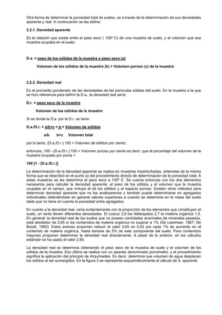 Otra forma de determinar la porosidad total de suelos, es a través de la determinación de sus densidades
aparente y real. A continuación se las define:

2.2.1. Densidad aparente

Es la relación que existe entre el peso seco ( 105º C) de una muestra de suelo, y el volumen que esa
muestra ocupaba en el suelo:



D.a. = peso de los sólidos de la muestra o peso seco (a)

      Volumen de los sólidos de la muestra (b) + Volumen poroso (c) de la muestra



2.2.2. Densidad real

Es el promedio ponderado de las densidades de las partículas sólidas del suelo. En la muestra a la que
se hizo referencia para definir la D.a., la densidad real sería:

D.r. = peso seco de la muestra

      Volumen de los sólidos de la muestra

Si se divide la D.a. por la D.r. se tiene:

D.a./D.r. = a/b+c = b = Volumen de sólidos

           a/b     b+c     Volumen total

por lo tanto, (D.a./D.r.).100 = Volumen de sólidos por ciento;

entonces, 100 - (D.a./D.r.).100 = Volumen poroso por ciento es decir, que el porcentaje del volumen de la
muestra ocupado por poros =

100 [1 - (D.a./D.r.)]

La determinación de la densidad aparente se realiza en muestras imperturbadas, obtenidas de la misma
forma que se describió en el punto a) del procedimiento directo de determinación de la porosidad total. A
estas muestras se les determina el peso seco a 105º C. Se cuenta entonces con los dos elementos
necesarios para calcular la densidad aparente: el peso de los sólidos y el volumen que la muestra
ocupaba en el campo, que incluye el de los sólidos y el espacio poroso. Existen otros métodos para
determinar densidad aparente que no los analizaremos y también puede determinarse en agregados
individuales obteniéndose en general valores superiores a cuando se determine en la masa del suelo
dado que no tiene en cuenta la porosidad entre agregados.

En cuanto a la densidad real, varía evidentemente con la proporción de los elementos que constituyen el
suelo, en tanto tienen diferentes densidades. El cuarzo 2,6 los feldespatos 2,7 la materia orgánica 1,5.
En general, la densidad real de los suelos que no poseen cantidades anormales de minerales pesados,
está alrededor de 2,65 si los contenidos de materia orgánica no superar a 1% (De Leenheer, 1967; De
Boodt, 1965). Estos autores proponen reducir el valor 2,65 en 0,02 por cada 1% de aumento en el
contenido de materia orgánica, hasta tenores de 5% de este componente del suelo. Para contenidos
mayores proponen determinar la densidad real directamente. A pesar de lo anterior, en los cálculos
estándar se ha usado el valor 2,65.

La densidad real se determina obteniendo el peso seco de la muestra de suelo y el volumen de los
sólidos de la muestra. Eso último se realiza con un aparato denominado picnómetro, y el procedimiento
significa la aplicación del principio de Arquímedes. Es decir, determina que volumen de agua desplazan
los sólidos al ser sumergidos. En la figura 3 se representa esquemáticamente el cálculo de A. aparente
 