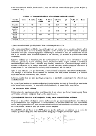 Estos conceptos se ilustran en el cuadro 3, con los datos de suelos del Uruguay (Durán, Kaplán y
Zamalvide, 1970).



                Cuadro 3. - Tipos de estructuras, con datos de suelos del Uruguay.

 Tipo de      % mo      % arcilla    % Sat.     % Sat en    % Sat en         pH    % Sat. en    Suelo
estructura                           Bases        Ca          Na                      Al

 Granular       7          45          90          75         0.81           7.0      0.0         a
 Bloques        5          25          70          35          1.6           5.6      0.0         b
angulares
  Grano        1.5          7          34          20         0.05           5.1     20.0         c
  simple
Laminar y       5           9         96.5         25          25            6.5      0.0         d
  grano
  simple
Columnar        1          35          100         20          45            8.5      0.0         c



A partir de la información que se presenta en el cuadro se puede concluir:

a) La presencia de Na en cantidades importantes, pero sin que exista además una concentración salina
alta en el suelo, se da asociada a malas estructuras. En los suelos d y e hay cantidades de coloides
suficientes como para cementar agregados, sin embargo la estructura es mala. De esto se debe deducir
que el Na en estos casos mantiene dispersos a los coloides y por lo tanto no puede haber buena
agregación.

b)Es muy probable que el efecto floculante del Ca no sea la única causa de buena estructura en el caso
del suelo a, ya que hay muchos coloides y además, en presencia de Ca en gran cantidad, es sabido que
la materia orgánica evoluciona a un humus muy estable y polimerizado, que forma complejos firmes y
estables con la arcilla. En el suelo b, hay menos coloides, menos Ca en el complejo de intercambio, y
menor saturación, por lo tanto es lógico que su estructura sea peor a la del suelo a.

c) En el caso del suelo c, en que hay mucho Al intercambiable los coloides están totalmente floculados.
Sin embargo la floculación de los coloides no alcanza para tener buena estructura y la principal
explicación, es que están en muy poca cantidad.

Entonces, queda claro que para que haya agregación, es condición necesaria pero no suficiente que
exista floculación.

La formación de la estructura se estudiará separando dos tipos de procesos, el desarrollo de las uniones
entre las partículas primarias y la separación o individualización de las partículas secundarias.

3.1.1. Desarrollo de las uniones

Existen diferentes agentes que actúan en el desarrollo de las uniones que forman los agregados. Estos
son Físicos, químicos y biológicos. Se presentan a continuación.

a) Uniones entre partículas de arcilla y entre éstas y las de otras fracciones minerales

Para que se desarrollen este tipo de uniones es fundamental que ocurra deshidratación. A medida que
va quedando menos agua las partículas se van acercando, y la tensión superficial del agua las mantiene
unidas. El congelamiento actúa de la misma manera cuando ocurre lentamente; los cristales crecen en
los poros gruesos y atraen el agua que está en los más delgados.

Russell (1934), cit. por Baver et al. (1972), propuso que las partículas son atraídas por la acción de
cationes que hacen de puente entre las moléculas de agua y sirven para ordenar a los dipolos:
 