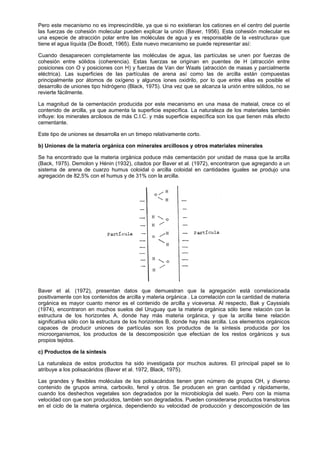 Pero este mecanismo no es imprescindible, ya que si no existieran los cationes en el centro del puente
las fuerzas de cohesión molecular pueden explicar la unión (Baver, 1956). Esta cohesión molecular es
una especie de atracción polar entre las moléculas de agua y es responsable de la «estructura» que
tiene el agua líquida (De Boodt, 1965). Este nuevo mecanismo se puede representar así:

Cuando desaparecen completamente las moléculas de agua, las partículas se unen por fuerzas de
cohesión entre sólidos (coherencia). Estas fuerzas se originan en puentes de H (atracción entre
posiciones con O y posiciones con H) y fuerzas de Van der Waals (atracción de masas y parcialmente
eléctrica). Las superficies de las partículas de arena así como las de arcilla están compuestas
principalmente por átomos de oxígeno y algunos iones oxidrilo, por lo que entre ellas es posible el
desarrollo de uniones tipo hidrógeno (Black, 1975). Una vez que se alcanza la unión entre sólidos, no se
revierte fácilmente.

La magnitud de la cementación producida por este mecanismo en una masa de mateial, crece co el
contenido de arcilla, ya que aumenta la superficie específica. La naturaleza de los materiales también
influye: los minerales arcilosos de más C.I.C. y más superficie específica son los que tienen más efecto
cementante.

Este tipo de uniones se desarrolla en un timepo relativamente corto.

b) Uniones de la materia orgánica con minerales arcillosos y otros materiales minerales

Se ha encontrado que la materia orgánica poduce más cementación por unidad de masa que la arcilla
(Back, 1975). Demolon y Hénin (1932), citados por Baver et al. (1972), encontraron que agregando a un
sistema de arena de cuarzo humus coloidal o arcilla coloidal en cantidades iguales se produjo una
agregación de 82,5% con el humus y de 31% con la arcilla.




Baver et al. (1972), presentan datos que demuestran que la agregación está correlacionada
positivamente con los contenidos de arcilla y materia orgánica . La correlación con la cantidad de materia
orgánica es mayor cuanto menor es el contenido de arcilla y viceversa. Al respecto, Bak y Cayssials
(1974), encontraron en muchos suelos del Uruguay que la materia orgánica sólo tiene relación con la
estructura de los horizontes A, donde hay más materia orgánica, y que la arcilla tiene relación
significativa sólo con la estructura de los horizontes B, donde hay más arcilla. Los elementos orgánicos
capaces de producir uniones de partículas son los productos de la síntesis producida por los
microorganismos, los productos de la descomposición que efectúan de los restos orgánicos y sus
propios tejidos.

c) Productos de la síntesis

La naturaleza de estos productos ha sido investigada por muchos autores. El principal papel se lo
atribuye a los polisacáridos (Baver et al. 1972, Black, 1975).

Las grandes y flexibles moléculas de los polisacáridos tienen gran número de grupos OH, y diverso
contenido de grupos amina, carboxilo, fenol y otros. Se producen en gran cantidad y rápidamente,
cuando los deshechos vegetales son degradados por la microbiología del suelo. Pero con la misma
velocidad con que son producidos, también son degradados. Pueden considerarse productos transitorios
en el ciclo de la materia orgánica, dependiendo su velocidad de producción y descomposición de las
 