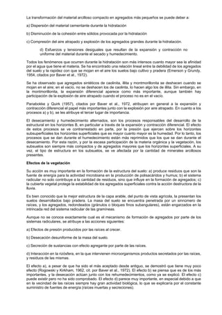 La transformación del material arcilloso compacto en agregados más pequeños se puede deber a:

a) Dispersión del material cementante durante la hidratación

b) Disminución de la cohesión entre sólidos provocada por la hidratación

c) Compresión del aire atrapado y explosión de los agregados grandes durante la hidratación.

        d) Esfuerzos y tensiones desiguales que resultan de la expansión y contracción no
        uniforme del material durante el secado y humedecimiento.

Todos los fenómenos que ocurren durante la hidratación son más intensos cuanto mayor sea la afinidad
por el agua que tiene el materia. Se ha encontrado una relación lineal entre la debilidad de los agregados
del suelo y la rapidez con que se mojan en el aire los suelos bajo cultivo y pradera (Emerson y Grundy,
1954, citados por Baver et al., 1972).

Se ha observado que agregados sintéticos de caolinita, illita y montmorillonita se deshacen cuando se
mojan en el aire; en el vacío, no se deshacen los de caolinta, lo hacen algo los de illita. Sin embargo, en
la montmorillonita, la expansión diferencial aparece como más importante, aunque también hay
participación de la explosión de aire atrapado cuando el proceso no es en el vacío.

Panabokke y Quirk (1957), citados por Baver et al., 1972, atribuyen en general a la expansión y
contracción diferencial el papel más importantes junto con la explosión por aire atrapado. En cuanto a los
procesos a) y b), se les atribuye el tercer lugar de importancia.

El desecamiento y humedecimiento alternados, son los procesos responsables del desarrollo de la
estructural en los horizontes B, en particular a través de la expansión y contracción diferencial. El efecto
de estos procesos se ve contrarrestado en parte, por la presión que ejercen sobre los horizontes
subsuperficiales los horizontes superficiales que es mayor cuanto mayor es la humedad. Por lo tanto, los
procesos que se dan durante el humedecimiento están más reprimidos que los que se dan durante el
desecamiento. Por esta razón, y por la escasa participación de la materia orgánica y la vegetación, los
subsuelos son siempre más compactos y de agregados mayores que los horizontes superficiales. A su
vez, el tipo de estructura en los subsuelos, se ve afectada por la cantidad de minerales arcillosos
presentes.

Efectos de la vegetación

Su acción es muy importante en la formación de la estructura del suelo: a) produce residuos que son la
fuente de energía para la actividad microbiana en la producción de polisacáridos y humus; b) el sistema
radicular no solo contribuye a la cantidad de residuos, sino que influye en la formación de agregados; c)
la cubierta vegetal protege la estabilidad de los agregados superficiales contra la acción destructora de la
lluvia.

Es bien conocido que la mejor estructura de la capa arable, del punto de vista agrícola, la presentan los
suelos desarrollados bajo pradera. La masa del suelo se encuentra penetrada por un sinnúmero de
raíces, y los agregados, redondeados (gránulos o bloques finos subangulares), están engarzados en la
intrincada red del sistema radicular de las gramíneas.

Aunque no se conoce exactamente cual es el mecanismo de formación de agregados por parte de los
sistemas radiculares, se atribuye a las acciones siguientes:

a) Efectos de presión producidos por las raíces al crecer.

b) Desecación desuniforme de la masa del suelo.

c) Secreción de sustancias con efecto agregante por parte de las raíces.

d) Interacción en la rizósfera, en la que intervienen microorganismos productos secretados por las raíces,
y residuos de las mismas.

El efecto a), a pesar de que ha sido el más aceptado desde antiguo, se demostró que tiene muy poco
efecto (Rogowski y Kirkham, 1962, cit. por Baver et al., 1972). El efecto b) se piensa que es de los más
importantes, y la desecación actúan junto con los rehumedecimientos, como ya se explicó. El efecto c)
puede existir pero no ha sido comprobado. El efecto d) parece muy importante, en especial debido a que
en la vecindad de las raíces siempre hay gran actividad biológica, lo que se explicaría por el constante
suministro de fuentes de energía (raíces muertas y secreciones).
 