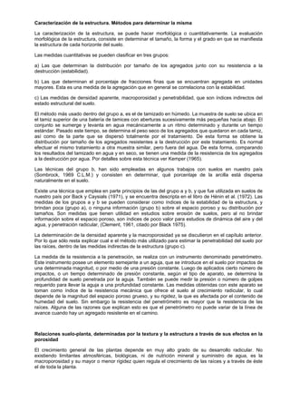 Caracterización de la estructura. Métodos para determinar la misma

La caracterización de la estructura, se puede hacer morfológica o cuantitativamente. La evaluación
morfológica de la estructura, consiste en determinar el tamaño, la forma y el grado en que se manifiesta
la estructura de cada horizonte del suelo.

Las medidas cuantitativas se pueden clasificar en tres grupos:

a) Las que determinan la distribución por tamaño de los agregados junto con su resistencia a la
destrucción (estabilidad).

b) Las que determinan el porcentaje de fracciones finas que se encuentran agregada en unidades
mayores. Esta es una medida de la agregación que en general se correlaciona con la estabilidad.

c) Las medidas de densidad aparente, macroporosidad y penetrabilidad, que son índices indirectos del
estado estructural del suelo.

El método más usado dentro del grupo a, es el de tamizado en húmedo. La muestra de suelo se ubica en
el tamiz superior de una batería de tamices con aberturas sucesivamente más pequeñas hacia abajo. El
conjunto se sumerge y levanta en agua mecánicamente a un ritmo determinado y durante un tiempo
estándar. Pasado este tiempo, se determina el peso seco de los agregados que quedaron en cada tamiz,
así como de la parte que se dispersó totalmente por el tratamiento. De esta forma se obtiene la
distribución por tamaño de los agregados resistentes a la destrucción por este tratamiento. Es normal
efectuar el mismo tratamiento a otra muestra similar, pero fuera del agua. De esta forma, comparando
los resultados del tamizado en agua y en seco, se tienen una medida de la resistencia de los agregados
a la destrucción por agua. Por detalles sobre esta técnica ver Kemper (1965).

Las técnicas del grupo b, han sido empleadas en algunos trabajos con suelos en nuestro país
(Sombrock, 1969 C.L.M.) y consisten en determinar, qué porcentaje de la arcilla está dispersa
naturalmente en el suelo.

Existe una técnica que emplea en parte principios de las del grupo a y b, y que fue utilizada en suelos de
nuestro país por Back y Caysials (1971), y se encuentra descripta en el libro de Hénin et al. (1972). Las
medidas de los grupos a y b se pueden considerar como índices de la estabilidad de la estructura, y
brindan poca (grupo a), o ninguna información (grupo b) sobre el espacio poroso y su distribución por
tamaños. Son medidas que tienen utilidad en estudios sobre erosión de suelos, pero al no brindar
información sobre el espacio poroso, son índices de poco valor para estudios de dinámica del aire y del
agua, y penetración radicular, (Clement, 1961, citado por Black 1975).

La determinación de la densidad aparente y la macroporosidad ya se discutieron en el capítulo anterior.
Por lo que sólo resta explicar cual e el método más utilizado para estimar la penetrabilidad del suelo por
las raíces, dentro de las medidas indirectas de la estructura (grupo c).

La medida de la resistencia a la penetración, se realiza con un instrumento denominado penetrómetro.
Este instrumento posee un elemento semejante a un aguja, que se introduce en el suelo por impactos de
una determinada magnitud, o por medio de una presión constante. Luego de aplicados cierto número de
impactos, o un tiempo determinado de presión constante, según el tipo de aparato, se determina la
profundidad de suelo penetrada por la aguja. También se puede medir la presión o número de golpes
requerido para llevar la aguja a una profundidad constante. Las medidas obtenidas con este aparato se
toman como índice de la resistencia mecánica que ofrece el suelo al crecimiento radicular, lo cual
depende de la magnitud del espacio poroso grueso, y su rigidez, la que es afectada por el contenido de
humedad del suelo. Sin embargo la resistencia del penetrómetro es mayor que la resistencia de las
raíces. Alguna de las razones que explican esto es que el penetrómetro no puede variar de la línea de
avance cuando hay un agregado resistente en el camino.



Relaciones suelo-planta, determinadas por la textura y la estructura a través de sus efectos en la
porosidad

El crecimiento general de las plantas depende en muy alto grado de su desarrollo radicular. No
existiendo limitantes atmosféricas, biológicas, ni de nutrición mineral y suministro de agua, es la
macroporosidad y su mayor o menor rigidez quien regula el crecimiento de las raíces y a través de éste
el de toda la planta.
 
