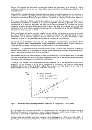 Es muy difícil separar los efectos de suministro de oxígeno que se discuten en el capítulo V y los de
resistencia mecánica, de los que son responsables las características cuantitativas y cualitativas de la
macroporosidad.

Respecto a la renovación de oxígeno se debe adelantar desde ya, que el mecanismo más importante es
la difusión (movimiento siguiendo gradientes de concentración). Se ha estimado que entre los demás
mecanismos capaces de renovar el oxígeno del suelo, sólo alcanzan a explicar 2/1000 partes del mismo.

A su vez, la velocidad de difusión depende del gradiente de concentración de oxígeno y un factor que es
directamente proporcional al cuadrado de la superficie disponible para el flujo gaseoso, en la sección
perpendicular a la dirección del mismo. Es decir que la difusión depende del cuadrado del espacio
poroso no ocupado por agua. El espacio poroso ocupado por agua se considera que no interviene
significativamente en la difusión, ya que el oxígeno y el anhídrido carbónico se difunden 10.0000 veces
más despacio en el agua que en al aire.

En las condiciones óptimas de humedad para las plantas, sólo los macroporos se encuentran sin agua.
De esto se deduce su gran importancia en la aereación del suelo. Pero además, como ya se ha
mencionado, son el principal espacio en el que crecen las raíces, ya que no encuentran en ellos
obstáculos, aunque su crecimiento también depende de la rigidez de los macroporos.

De manera que al establecer relaciones entre los macroporos y el crecimiento y producción de las
plantas, a igualdad de los demás factores, no se puede saber cuánto del efecto es sólo aereación, o
cuánto es debido o resistencia mecánica al crecimiento de los órganos subterráneos.

En la figura 12 se presentan resultados obtenidos por García y Canale (1975), estudiando el efecto del
espacio poroso grueso en la producción de Papa a niveles de fertilidad limitantes en suelos de textura
media y arenosa, en el cultivo de la primavera de 1974.

Se observa que la macroporosidad resultó un buen índice de la producción, es decir que las propiedades
que determina afectaron al cultivo en forma importante y por cada 1% de aumento en la macroporosidad
se obtuvo media a tonelada de aumento en los rendimientos.

Durante el ciclo de este cultivo se produjo una intensa sequía, por lo que se puede suponer que la
aereación no fue limitante, y sí lo fue la resistencia al crecimiento de órganos subterráneos,
particularmente en los suelos de textura medias. Esto se puede ver más claramente a través de la
distribución por tamaño de los tubérculos producidos (cuadro 4).




Figura 12.- Efecto del espacio poroso grueso en la producción de papa (García y Canale, 1975).



En este trabajo, los rendimientos también se correlacionaron con los valores de densidad aparente.
Considerando solamente a los suelos de textura media, se obtuvo un coeficiente de correlación de -0,45
(sig. P < 0,1). Considerando todos los suelos no se obtuvo correlación.

Lo que explica los resultados anteriores, es que en la densidad aparente refleja la porosidad total, y lo
que influye en el caso que consideramos es solo macroporosidad. Cuando se discutió el efecto de la
 