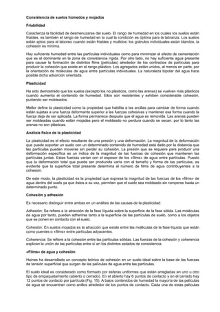 Consistencia de suelos húmedos y mojados

Friabilidad

Caracteriza la facilidad de desmenuzarse del suelo. El rango de humedad en los cuales los suelos están
friables, es también el rango de humedad en la cual la condición es óptima para la labranza. Los suelos
están aptos para el laboreo cuando están friables y mullidos: los gránulos individuales están blandos, la
cohesión es mínima.

Hay suficiente humedad entre las partículas individuales como para minimizar el efecto de cementación
que es el dominante en la zona de consistencia rígida. Por otro lado, no hay suficiente agua presente
para causar la formación de distintos films (películas) alrededor de los contractos de partículas para
producir la cohesión que existe en el rango plástico. Los agregados están unidos, al menos en parte, por
la orientación de moléculas de agua entre partículas individuales. La naturaleza bipolar del agua hace
posible dicha adsorción orientada.

Plasticidad

Ha sido demostrado que los suelos (excepto los no plásticos, como las arenas) se vuelven más plásticos
cuando aumenta el contenido de humedad. Ellos son resistentes y exhiben considerable cohesión,
pudiendo ser moldeados.

Mellor define la plasticidad como la propiedad que habilita a las arcillas para cambiar de forma cuando
están sujetas a una fuerza deformante superior a las fuerzas cohesivas y mantener esa forma cuando la
fuerza deja de ser aplicada. La forma permanece después que el agua es removida. Las arenas pueden
ser moldeadas cuando están mojadas pero el moldeado no perdura cuando se secan: por lo tanto las
arenas no son plásticas.

Análisis físico de la plasticidad

La plasticidad es el efecto resultante de una presión y una deformación. La magnitud de la deformación
que puede soportar un suelo con un determinado contenido de humedad está dado por la distancia que
las partículas pueden moverse sin perder su cohesión. La presión que se requiere para producir una
deformación específica es un índice de la magnitud de las fuerzas de cohesión que mantienen las
partículas juntas. Estas fuerzas varían con el espesor de los «films» de agua entre partículas. Puesto
que la deformación total que puede ser producida varía con el tamaño y forma de las partículas, es
evidente que la superficie total presente determina el número de films de agua contribuyentes a la
cohesión.

De este modo, la plasticidad es la propiedad que expresa la magnitud de las fuerzas de los «films» de
agua dentro del suelo ya que éstos a su vez, permiten que el suelo sea moldeado sin romperse hasta un
determinado punto.

Cohesión y adhesión

Es necesario distinguir entre ambas en un análisis de las causas de la plasticidad:

Adhesión: Se refiere a la atracción de la fase líquida sobre la superficie de la fase sólida. Las moléculas
de agua por tanto, pueden adherirse tanto a la superficie de las partículas de suelo, como a los objetos
que se ponen en contacto con el suelo.

Cohesión: En suelos mojados es la atracción que existe entre las moléculas de la fase líquida que están
como puentes o «films» entre partículas adyacentes.

Coherencia: Se refiere a la cohesión entre las partículas sólidas. Las fuerzas de la cohesión y coherencia
explican la unión de las partículas entre sí en los distintos estados de consistencia.

«Films» de agua y cohesión

Haines ha desarrollado un concepto teórico de cohesión en un suelo ideal sobre la base de las fuerzas
de tensión superficial que surgen de las películas de agua entre las partículas.

El suelo ideal es considerado como formado por esferas uniformes que están arregladas en uno u otro
tipo de empaquetamiento (abierto o cerrado). En el abierto hay 6 puntos de contacto y en el cerrado hay
12 puntos de contacto por partícula (Fig. 15). A bajos contenidos de humedad la mayoría de las películas
de agua se encuentran como anillos alrededor de los puntos de contacto. Cada una de estas películas
 