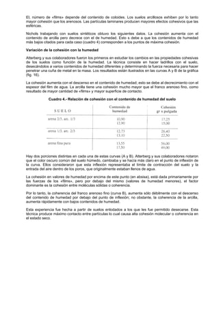 El, número de «films» depende del contenido de coloides. Los suelos arcillosos exhiben por lo tanto
mayor cohesión que los arenosos. Las partículas laminares producen mayores efectos cohesivos que las
esféricas.

Nichols trabajando con suelos sintéticos obtuvo los siguientes datos. La cohesión aumenta con el
contenido de arcilla pero decrece con el de humedad. Esto s debe a que los contenidos de humedad
más bajos citados para cada caso (cuadro 4) corresponden a los puntos de máxima cohesión.

Variación de la cohesión con la humedad

Atterberg y sus colaboradores fueron los primeros en estudiar los cambios en las propiedades cohesivas
de los suelos como función de la humedad. La técnica consiste en hacer ladrillos con el suelo,
desecándolos a varios contenidos de humedad diferentes y determinando la fuerza necesaria para hacer
penetrar una cuña de metal en la masa. Los resultados están ilustrados en las curvas A y B de la gráfica
(fig. 16).

La cohesión aumenta con el descenso en el contenido de humedad; esto se debe al decrecimiento con el
espesor del film de agua. La arcilla tiene una cohesión mucho mayor que el franco arenoso fino, como
resultado de mayor cantidad de «films» y mayor superficie de contacto.

             Cuadro 4.- Relación de cohesión con el contenido de humedad del suelo




Hay dos porciones distintas en cada una de estas curvas (A y B). Atterberg y sus colaboradores notaron
que el color oscuro común del suelo húmedo, cambiaba y se hacía más claro en el punto de inflexión de
la curva. Ellos consideraron que esta inflexión representaba el límite de contracción del suelo y la
entrada del aire dentro de los poros, que originalmente estaban llenos de agua.

La cohesión en valores de humedad por encima de este punto (en absisa), está dada primariamente por
las fuerzas de los «films», pero por debajo del mismo (valores de humedad menores), el factor
dominante es la cohesión entre moléculas sólidas o coherencia.

Por lo tanto, la coherencia del franco arenoso fino (curva B), aumenta sólo débilmente con el descenso
del contenido de humedad por debajo del punto de inflexión; no obstante, la coherencia de la arcilla,
aumenta rápidamente con bajos contenidos de humedad.

Esta experiencia fue hecha a partir de suelos enlodados a los que les fue permitido desecarse. Esta
técnica produce máximo contacto entre partículas lo cual causa alta cohesión molecular o coherencia en
el estado seco.
 