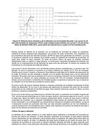 Figura 16. Relación de la cohesión y de la adhesión con la humedad del suelo. Las curvas A y B
han sido tomadas de Johannsen (1914), quien empleó suelos batidos; las curvas C y D son de los
   datos de Nichols (1929,1931), quien partió de material seco y suelto y lo fue humedeciendo



Nichols estudió la relación de la cohesión con el contenido de humedad de suelos no enlodados,
midiendo la fuerza necesaria para despedazar una porción de suelo comprimido. Sus resultados son
muy ilustrativos del punto de vista del concepto, del film de agua como generador de cohesión. La curva
C muestra la variación en la cohesión de la arcilla cuando el contenido de humedad es aumentado. El
suelo seco suelto no tiene cohesión. En tanto se forman «films» de agua, la cohesión aumenta
rápidamente hasta un máximo y luego decrece. La disminución representa la pérdida de cohesión que
resulta de un engrosamiento de las películas de agua entre las partículas. El máximo de cohesión se
incrementa con el contenido de arcilla del sistema.

Las curvas A y B de Johannsen y la C de Nichols podrían parecer contradictorias y a primera vista. Por
ejemplo, la curva A muestra un aumento en la fuerza cohesiva por debajo de un 15% de humedad,
mientas que la curva C muestra un descenso. Esta diferencia está dada por el método de preparación de
la arcilla. El primero ha sido enlodado y secado; el C ha partido del estado seco y se ha adicionado
humedad. Se puede notar que la cohesión en la curva C comienza a decrecer con la humedad después
de alcanzar un máximo; se vuelve enlodado por encima del 15% de humedad. Consecuentemente,
ambas curvas concuerdan a contenidos de humedad iguales o superiores a este punto: hay un descenso
en cohesión con el aumento de humedad en ambos casos.

El punto a partir del cual la cohesión decrece a mayores contenidos de humedad corresponde al límite
inferior de plasticidad. En la curva C las fuerzas que determinan la cohesión del suelo son las fuerzas
producidas por las moléculas de los films de agua. Esta cohesión disminuye cuando el «films» se hace
continuo y comienza a engrosarse.

En la curva A las fuerzas que determinan la cohesión del suelo a contenidos de humedad mayores del
15%, son las fuerzas producidas por el «film» de agua continuo, (las fuerzas vistas en la curva C y en la
A hasta aquí, Baver las define como cohesión propiamente dicha). A partir de este punto a menores
contenidos de humedad, van a seguirse manifestando estas fuerzas de cohesión pero cada vez con
menor intensidad y va a manifestarse muy fuertemente la coherencia (cohesión entre sólidos), ya que al
ir desecando el suelo las partículas más finas con alta actividad superficial se han ido orientando y
uniendo (pasaríamos a la consistencia dura o rígida). Esto explicaría el aumento de cohesión del suelo a
pesar de que decrece el contenido de humedad.

«Films» de agua y adhesión

La adhesión de un objeto extraño a un suelo debería darse solamente a contenidos de humedad por
encima del máximo de cohesión. A estos elevados contenidos de humedad, el agua estaría retenida
menos fuertemente por las partículas y sería atraída sobre la superficie del objeto para formar films de
enlace entre el objeto y el suelo. La adhesión del suelo hacia el objeto es por medio de estos films. El
contenido de humedad al cual ocurre la máxima adhesión depende del total de agua requerida para
satisfacer los «films» entre partículas individuales y las fuerzas atractivas en la superficie de los objetos
 