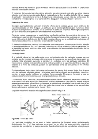 extraños. Nichols ha observado que la fuerza de adhesión de los suelos hacia el metal es una función
lineal del contenido en coloides.

El contenido de humedad para la máxima adhesión, es uniformemente más alto que el de máxima
cohesión en el mismo grupo de suelos. Esto lo muestra la curva D en la gráfica de la fig. 13. Las curvas
de adhesión y cohesión tiene forma de S, la primera está colocada apenas más alta en la escala de
humedad, tal como se expresa en la teoría del «film» de agua en cuanto a adhesión y cohesión.

Plasticidad del suelo

Se espera que la plasticidad varíe con el tamaño y forma de la partícula, ya que es un fenómeno de
superficie asociado con films de agua. Las partículas que la exhiben plasticidad, pero numerosos datos
muestran que la plasticidad aumenta con el contenido de partículas pequeñas. Atterberg fue el primero
que puso en claro que las partículas laminares son las más plásticas.

Estos dos hechos muestran que la plasticidad es una función del total de superficie y del número de
contactos por superficie útil. Consecuentemente las fuerzas cohesivas entre partículas son mayores a
causa del incremento de la tensión del film. Esto muestra entonces que la cantidad total y naturaleza del
material coloidal determina la plasticidad en considerable magnitud.

El material coloidal actúan como un lubricante entre partículas gruesas y disminuye su fricción. Además
incrementa la tensión del film como resultado de la mayor superficie expuesta. Cualquier explicación de
la plasticidad del suelo entonces, debe incluir una evaluación de las propiedades superficiales de los
coloides del suelo.

Teoría del «film»

Si el material coloidal en los suelos actúa como un lubricante entre las partículas gruesas, es muy
probable que los coloides laminares estén orientados de manera que sus superficies planas estén en
contacto. Esta orientación aumenta la cantidad de contactos entre las partículas coloidales. El
incremento de contacto, junto con el incremento en la proporción de la superficies de films de agua con
respecto a la masa de partículas, pueden ser considerados como los productores de los efectos
plásticos.

En otras palabras, dentro de un cierto rango de humedad, los efectos de la tensión de los films de agua
entre las partículas coloidales, planas y orientadas, que imparten al suelo sus propiedades cohesivas,
permiten al suelo quedar moldeado en cualquier forma deseada. El rango de humedad al cual se
producen estos fenómenos corresponde al rango de plasticidad del suelo.

La orientación de las partículas y su posterior deslizamiento de una sobre otras, se produce cuando se
ha adicionado suficiente agua como para producir un «film» alrededor de cada partícula. El total de agua
necesaria para producir estos «films» corresponde al contenido de humedad al cual el suelo deja de se
friable. Con un exceso de agua el «film» se vuelve tan grueso que la cohesión entre las partículas
decrece y la masa de suelo se vuelve viscosa y fluye.

Un posible mecanismo de estos efectos plásticos se ilustra en la figura 4.




Figura 17.- Teoría del «film»

Las partículas coloidales en un suelo a bajos contenidos de humedad están probablemente
desordenadas (fig. 17 a). Las partículas se recubren por un «film» de agua adsorbido, cuando el
porcentaje de humedad en el sistema aumenta. Cuando el contenido de humedad es suficiente para
 
