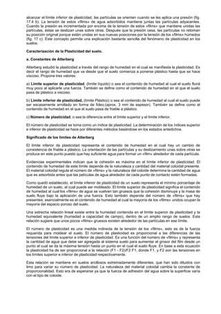 alcanzar el límite inferior de plasticidad, las partículas se orientan cuando se les aplica una presión (fig.
17.4 b). La tensión de estos «films» de agua adsorbidos mantiene juntas las partículas adyacentes.
Cuando la presión es incrementada por encima de la tensión de estos «films» que mantiene unidas las
partículas, éstas se deslizan unas sobre otras. Después que la presión cesa, las partículas no retoman
su posición original porque están unidas en sus nuevas posiciones por la tensión de los «films» húmedos
(fig. 17 c). Este concepto permite una explicación bastante sencilla del fenómeno de plasticidad en los
suelos.

Caracterización de la Plasticidad del suelo.

a. Constantes de Atterberg

Atterberg estudió la plasticidad a través del rango de humedad en el cual se manifiesta la plasticidad. Es
decir el rango de humedad que va desde que el suelo comienza a ponerse plástico hasta que se hace
viscoso. Propone tres valores:

a) Límite superior de plasticidad, (límite líquido) o sea el contenido de humedad al cual el suelo fluirá
muy poco al aplicarle una fuerza. También se define como el contenido de humedad en el que el suelo
pasa de plástico a viscoso.

b) Límite inferior de plasticidad, (límite Plástico) o sea el contenido de humedad al cual el suelo puede
ser escasamente arrollado en forma de fideo.(aprox. 3 mm de espesor). También se define como el
contenido de humedad en el que el suelo pasa de friable a plástico.

c) Número de plasticidad, o sea la diferencia entre el límite superior y el límite inferior.

El número de plasticidad se toma como un índice de plasticidad. La determinación de los índices superior
e inferior de plasticidad se hace por diferentes métodos basándose en los estados antedichos.

Significado de los límites de Atterberg

El límite inferior de plasticidad representa el contenido de humedad en el cual hay un cambio de
consistencia de friable a plástico. La orientación de las partículas y su deslizamiento unas sobre otras se
produce en este punto puesto que hay suficiente agua para formar un «film» alrededor de cada partícula.

Evidencias experimentales indican que la cohesión es máxima en el límite inferior de plasticidad. El
contenido de humedad de este límite depende de la naturaleza y cantidad del material coloidal presente.
El material coloidal regula el número de «films» y la naturaleza del coloide determina la cantidad de agua
que es adsorbida antes que las películas de agua alrededor de cada punto de contacto estén formadas.

Como quedó establecido, el límite inferior de plasticidad de un suelo representa el mínimo porcentaje de
humedad de un suelo, al cual puede ser moldeado. El límite superior de plasticidad significa el contenido
de humedad al cual los «films» de agua se vuelven tan gruesos que la cohesión disminuye y la masa de
suelo fluye bajo la aplicación de una fuerza. Esto también depende del número de «films» que hay
presentes; esencialmente es el contenido de humedad al cual la mayoría de los «films» unidos ocupan la
mayoría del espacio poroso del suelo.

Una estrecha relación lineal existe entre la humedad contenida en el límite superior de plasticidad y la
humedad equivalente (humedad a capacidad de campo), dentro de un amplio rango de suelos. Esta
relación sugiere que unos pocos «films» gruesos existen alrededor de las partículas en ese límite.

El número de plasticidad es una medida indirecta de la tensión de los «films», esto es de la fuerza
requerida para moldear el suelo. El número de plasticidad es proporcional a las diferencias de las
tensiones del límite superior e inferior de plasticidad. Es una función del número de «films» y representa
la cantidad de agua que debe ser agregada al sistema suelo para aumentar el grosor del film desde un
punto al cual se da la máxima tensión hasta un punto en el cual el suelo fluye. En base a esta ecuación
la plasticidad ha de ser proporcional a la relación (F1 - F2)/F2 F1, donde F1, y F2 son las tensiones en
los límites superior e inferior de plasticidad respectivamente.

Esta relación se mantiene en suelos arcillosos extremadamente diferentes, que han sido diluidos con
limo para variar su número de plasticidad. La naturaleza del material coloidal cambia la constante de
proporcionalidad. Esto era de esperarse ya que la fuerza de adhesión del agua sobre la superficie varía
con el tipo de coloide.
 