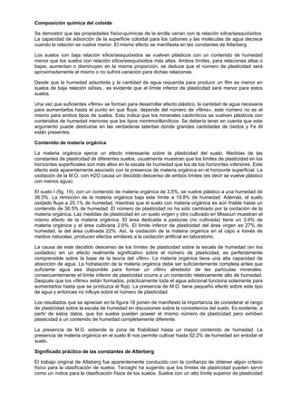 Composición química del coloide

Se demostró que las propiedades físico-químicas de la arcilla varían con la relación sílice/sesquióxidos.
La capacidad de adsorción de la superficie coloidal para los cationes y las moléculas de agua decrece
cuando la relación se vuelve menor. El mismo efecto se manifiesta en las constantes de Atterberg.

Los suelos con baja relación sílice/sesquióxidos se vuelven plásticos con un contenido de humedad
menor que los suelos con relación sílice/sesquióxidos más altas. Ambos límites, para relaciones altas o
bajas, aumentan o disminuyen en la misma proporción, se deduce que el número de plasticidad será
aproximadamente el mismo o no sufrirá variación para dichas relaciones.

Desde que la humedad adsorbida y la cantidad de agua requerida para producir un film es menor en
suelos de baja relación sil/ses., es evidente que el límite inferior de plasticidad será menor para estos
suelos.

Una vez que suficientes «films» se forman para desarrollar efecto plástico, la cantidad de agua necesaria
para aumentarlos hasta el punto en que fluye, depende del número de «films», este número no es el
mismo para ambos tipos de suelos. Esto indica que los minerales caoliníticos se vuelven plásticos con
contenidos de humedad menores que los tipos montmorilloníticos. Se debería tener en cuenta que este
argumento puede destruirse en las verdaderas lateritas donde grandes cantidades de óxidos y Fe Al
están presentes.

Contenido de materia orgánica

La materia orgánica ejerce un efecto interesante sobre la plasticidad del suelo. Medidas de las
constantes de plasticidad de diferentes suelos, usualmente muestran que los límites de plasticidad en los
horizontes superficiales son más altos en la escala de humedad que los de los horizontes inferiores. Este
efecto está aparentemente asociado con la presencia de materia orgánica en el horizonte superficial. La
oxidación de la M.O. con H2O causa un decidido descenso de ambos límites (es decir se vuelve plástico
con menos agua).

El suelo I (fig. 19), con un contenido de materia orgánica de 3,5%, se vuelve plástico a una humedad de
36.5%. La remoción de la materia orgánica baja este límite a 19.8% de humedad. Además, el suelo
oxidado fluye a 25.1% de humedad, mientras que el suelo con materia orgánica es aún friable hasta un
contenido de 36.5% de humedad. El número de plasticidad no ha sido cambiado por la oxidación de la
materia orgánica. Las medidas de plasticidad en un suelo virgen y otro cultivado en Missouri muestran el
mismo efecto de la materia orgánica. El área dedicada a pasturas (no cultivada) tiene un 3.9% de
materia orgánica y el área cultivada 2.6%. El límite inferior de plasticidad del área virgen es 27% de
humedad, la del área cultivada 22%. Así, la oxidación de la materia orgánica en el capo a través de
medios naturales, producen efectos similares a la oxidación artificial en laboratorio.

La causa de este decidido descenso de los límites de plasticidad sobre la escala de humedad (en los
oxidados) sin un efecto realmente significativo sobre el número de plasticidad, es perfectamente
comprensible sobre la base de la teoría del «film». La materia orgánica tiene una alta capacidad de
absorción de agua. La hidratación de la materia orgánica debe ser suficientemente completa antes que
suficiente agua sea disponible para formar un «film» alrededor de las partículas minerales.
consecuentemente el límite inferior de plasticidad ocurre a un contenido relativamente alto de humedad.
Después que los «films» están formados, prácticamente toda el agua adicional funciona solamente para
aumentarlos hasta que se produzca el flujo. La presencia de M.O. tiene pequeño efecto sobre este tipo
de agua y entonces no influye sobre el número de plasticidad.

Los resultados que se aprecian en la figura 18 ponen de manifiesto la importancia de considerar el rango
de plasticidad sobre la escala de humedad en discusiones sobre la consistencia del suelo. Es evidente, a
partir de estos datos, que los suelos pueden poseer el mismo número de plasticidad pero exhiben
plasticidad a un contenido de humedad completamente diferente.

La presencia de M.O. extiende la zona de friabilidad hasta un mayor contenido de humedad. La
presencia de materia orgánica en el suelo B nos permite cultivar hasta 52.2% de humedad sin enlodar el
suelo.

Significado práctico de las constantes de Atterberg

El trabajo original de Atteberg fue aparentemente conducido con la confianza de obtener algún criterio
físico para la clasificación de suelos. Terzaghi ha sugerido que los límites de plasticidad pueden servir
como un índice para la clasificación física de los suelos. Suelos con un alto límite superior de plasticidad
 