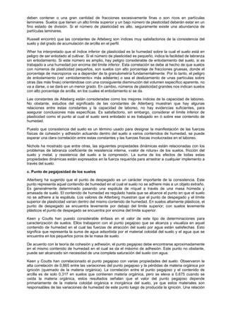 deben contener o una gran cantidad de fracciones excesivamente finas o son ricos en partículas
laminares. Suelos que tienen un alto límite superior y un bajo número de plasticidad deberán estar en un
fino estado de división. Si el número de plasticidad es alto, seguramente existe una abundancia de
partículas laminares.

Russell encontró que las constantes de Atteberg son índices muy satisfactorios de la consistencia del
suelo y del grado de acumulación de arcilla en el perfil.

Wher ha interpretado que el índice inferior de plasticidad es la humedad sobre la cual el suelo está en
peligro de ser enlodado al cultivar. Si el número de plasticidad es pequeño, indica la facilidad de labranza
sin enlodamiento. Si este número es amplio, hay peligro considerable de enlodamiento del suelo, si es
trabajado a una humedad por encima del límite inferior. Esta correlación se debe al hecho de que suelos
con números de plasticidad pequeños, son suelos con alto porcentaje de fracciones gruesas, donde el
porcentaje de macroporos va a depender de la granulometría fundamentalmente. Por lo tanto, el peligro
de enlodamiento (ver «enlodamiento» más adelante) o sea el deslizamiento de unas partículas sobre
otras (las más finas) orientándose con una consiguiente disminución del volumen específico aparente, no
va a darse, o se dará en un menor grado. En cambio, números de plasticidad grandes nos indican suelos
con alto porcentaje de arcilla, en los cuales el enlodamiento sí se da.

Las constantes de Atteberg están consideradas como los mejores índices de la capacidad de laboreo.
No obstante, estudios del significado de las constantes de Atterberg muestran que hay algunas
relaciones entre estas constantes y la capacidad de laboreo, no hay evidencias suficientes, para
asegurar conclusiones más específicas. Es satisfactorio, sin embargo, considerar el límite inferior de
plasticidad como el punto al cual el suelo será enlodado si es trabajado en ó sobre ese contenido de
humedad.

Puesto que consistencia del suelo es un término usado para designar la manifestación de las fuerzas
físicas de cohesión y adhesión actuando dentro del suelo a varios contenidos de humedad, se puede
esperar una clara correlación entre estas constantes y las fuerzas físicas involucradas en el laboreo.

Nichols ha mostrado que entre otras, las siguientes propiedades dinámicas están relacionadas con los
problemas de labranza coeficiente de resistencia interna, «valor de rotura» de los suelos, fricción del
suelo y metal, y resistencia del suelo a la compresión. La suma de los efectos de todas estas
propiedades dinámicas están expresados en la fuerza requerida para arrastrar a cualquier implemento a
través del suelo.

c. Punto de pegajosidad de los suelos

Atterberg ha sugerido que el punto de despegado es un carácter importante de la consistencia. Este
punto representa aquel contenido de humedad en el cual el suelo no se adhiere más a un objeto extraño.
Es generalmente determinado pasando una espátula de níquel a través de una masa húmeda y
amasada de suelo. El contenido de humedad es regulado hasta que se alcance el punto en que el suelo
no se adhiere a la espátula. Los valores de Atterberg muestran que el punto de despegado y el límite
superior de plasticidad varían dentro del mismo contenido de humedad. En suelos altamente plásticos, el
punto de despegado se encuentra levemente por debajo del limite superior; con suelos levemente
plásticos el punto de despegado se encuentra por encima del límite superior.

Keen y Coutts han puesto considerable énfasis en el valor de este tipo de determinaciones para
caracterización de suelos. Ellos trabajaron con el punto pegajoso que se alcanza y visualiza en aquel
contenido de humedad en el cual las fuerzas de atracción del suelo por agua están satisfechas. Esto
significa que representa la suma de agua adsorbida por el material coloidal del suelo y el agua que se
encuentra en los pequeños poros de la masa de suelo.

De acuerdo con la teoría de cohesión y adhesión, el punto pegajoso debe encontrarse aproximadamente
en el mismo contenido de humedad en el cual se da el máximo de adhesión. Este punto no obstante,
puede ser alcanzado sin necesidad de una completa saturación del suelo con agua.

Keen y Coutts han correlacionado el punto pegajoso con varias propiedades del suelo. Observaron la
alta correlación de 0,865 entre las variaciones del punto pegajoso y la pérdidas de materia orgánica por
ignición (quemado de la materia orgánica). La correlación entre el punto pegajoso y el contenido de
arcilla es de solo 0,317 en suelos que contienen materia orgánica, pero se eleva a 0,675 cuando se
oxida la materia orgánica, estos resultados señalan que el valor del punto pegajoso depende
primariamente de la materia coloidal orgánica e inorgánica del suelo, ya que estos materiales son
responsables de las variaciones de humedad de este punto luego de producida la ignición. Una relación
 
