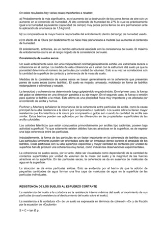 En estos resultados hay varias cosas importantes a resaltar:

a) Probablemente la más significativa, es el aumento de la destrucción de los poros llenos de aire con un
aumento en el contenido de humedad. Al alto contenido de humedad de 27% lo cual es prácticamente
igual a la humedad equivalente (capacidad de campo) muy pocos poros llenos de aire permanecen ante
la aplicación de una fuerza de 1,5 kg/cm2.

b) La compresión es la mayor fuerza responsable del enlodamiento dentro del rango de humedad usado.

c) El efecto de la rotura por deslizamiento se hace más pronunciado a medida que aumenta el contenido
de humedad.

El enlodamiento, entonces, es un cambio estructural asociada con la consistencia del suelo. El máximo
de enlodamiento ocurre en el rango mojado de la consistencia del suelo.

Consistencia de suelos secos

Un suelo enteramente seco con una compactación normal generalmente exhibe una extremada dureza o
coherencia en el campo. La medida de esta coherencia va a variar con la estructura del suelo ya que la
porosidad determina el número de partículas por unidad de volumen. Esto a su vez se correlaciona con
la cantidad de superficie de contacto y coherencia de la masa de suelo.

Medidas de la consistencia de suelos secos se basan generalmente en la coherencia que presentan
panes de suelo secos (como ladrillos). El suelo es mojado, amasado, moldeado en forma de ladrillos
rectangulares o cilíndricos y secado.

La tenacidad o coherencia es determinada luego golpeándolo o quebrándolo. En el primer caso, la fuerza
del golpe se determina en una dirección paralela a su eje mayor. En el segundo caso, la fuerza o tensión
para quebrar el ladrillo a la mitad. Esta última es una propiedad física muy importante y es afectada por
el contenido de arcilla y humus.

Puchner y Atterberg señalaron la importancia de la coherencia entre partículas de arcilla, como la causa
principal de la alta resistencia a la rotura por comprensión o quebrado. Los suelos silícicos tienen mayor
resistencia que los lateríticos a la rotura por compresión o golpe aún cuando la cantidad de arcilla sea
similar. Estos hechos pueden ser aplicados por las diferencias en las propiedades superficiales de las
arcilla coloidales.

Los coloides lateríticos que están compuestos primordialmente por arcillas tipo caolinitas, poseen baja
actividad superficial. Ya que solamente existen débiles fuerzas atractivas en la superficie, es de esperar
una baja coherencia entre las partículas.

Indudablemente, la forma de las partículas es un factor importante en la coherencia de ladrillos secos.
Las partículas laminares pueden ser orientadas para dar un empaque denso durante el amasado de los
ladrillos. Estas partículas con su alta superficie específica y mayor cantidad de contactos por unidad de
superficie han de producir una coherencia muy tenaz, como indican las observaciones experimentales.

La coherencia de suelos secos, por lo tanto, debe ser visualizada como dependiendo de la cantidad de
contactos superficiales por unidad de volumen de la masa del suelo y la magnitud de las fuerzas
atractivas en la superficie. En las partículas secas, la coherencia se da en ausencia de moléculas de
agua en la superficie.

La atracción se da entre partículas sólidas. Esto se evidencia por el hecho de que la adición de
pequeñas cantidades de agua forman una fina capa de moléculas de agua en la superficie de las
partículas individuales.



RESISTENCIA DE LOS SUELOS AL ESFUERZO CORTANTE

La resistencia del suelo a la cortadura es la resistencia interna máxima del suelo al movimiento de sus
partículas (ó sea la resistencia al deslizamiento del suelo sobre el suelo).

La resistencia a la cortadura «S» de un suelo es expresada en términos de cohesión «C» y de fricción
por la ecuación de «Coulomb»

S = C + tan Ø p
 
