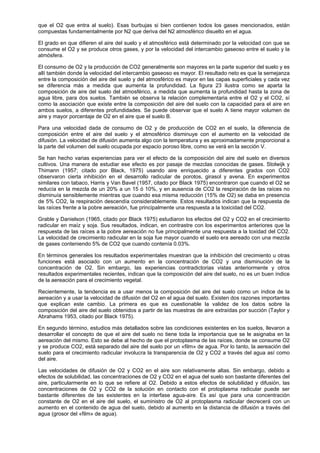 que el O2 que entra al suelo). Esas burbujas si bien contienen todos los gases mencionados, están
compuestas fundamentalmente por N2 que deriva del N2 atmosférico disuelto en el agua.

El grado en que difieren el aire del suelo y el atmosférico está determinado por la velocidad con que se
consume el O2 y se produce otros gases, y por la velocidad del intercambio gaseoso entre el suelo y la
atmósfera.

El consumo de O2 y la producción de CO2 generalmente son mayores en la parte superior del suelo y es
allí también donde la velocidad del intercambio gaseoso es mayor. El resultado neto es que la semejanza
entre la composición del aire del suelo y del atmosférico es mayor en las capas superficiales y cada vez
se diferencia más a medida que aumenta la profundidad. La figura 23 ilustra como se aparta la
composición de aire del suelo del atmosférico, a medida que aumenta la profundidad hasta la zona de
agua libre, para dos suelos. También se observa la relación complementaria entre el O2 y el CO2, sí
como la asociación que existe entre la composición del aire del suelo con la capacidad para el aire en
ambos suelos, a diferentes profundidades. Se puede observar que el suelo A tiene mayor volumen de
aire y mayor porcentaje de O2 en el aire que el suelo B.

Para una velocidad dada de consumo de O2 y de producción de CO2 en el suelo, la diferencia de
composición entre el aire del suelo y el atmosférico disminuye con el aumento en la velocidad de
difusión. La velocidad de difusión aumenta algo con la temperatura y es aproximadamente proporcional a
la parte del volumen del suelo ocupada por espacio poroso libre, como se verá en la sección V.

Se han hecho varias experiencias para ver el efecto de la composición del aire del suelo en diversos
cultivos. Una manera de estudiar ese efecto es por pasaje de mezclas conocidas de gases. Stolwijk y
Thimann (1957; citado por Black, 1975) usando aire enriquecido a diferentes grados con CO2
observaron cierta inhibición en el desarrollo radicular de porotos, girasol y avena. En experimentos
similares con tabaco, Harris y Van Bavel (1957, citado por Black 1975) encontraron que cuando el O2 se
reducía en la mezcla de un 20% a un 15 ó 10%, y en ausencia de CO2 la respiración de las raíces no
disminuía sensiblemente mientras que cuando esa misma reducción (15% de O2) se daba en presencia
de 5% CO2, la respiración descendía considerablemente. Estos resultados indican que la respuesta de
las raíces frente a la pobre aereación, fue principalmente una respuesta a la toxicidad del CO2.

Grable y Danielson (1965, citado por Black 1975) estudiaron los efectos del O2 y CO2 en el crecimiento
radicular en maíz y soja. Sus resultados, indican, en contrastre con los experimentos anteriores que la
respuesta de las raíces a la pobre aereación no fue principalmente una respuesta a la toxidad del CO2.
La velocidad de crecimiento radicular en la soja fue mayor cuando el suelo era aereado con una mezcla
de gases conteniendo 5% de CO2 que cuando contenía 0.03%.

En términos generales los resultados experimentales muestran que la inhibición del crecimiento u otras
funciones está asociado con un aumento en la concentración de CO2 y una disminución de la
concentración de O2. Sin embargo, las experiencias contradictorias vistas anteriormente y otros
resultados experimentales recientes, indican que la composición del aire del suelo, no es un buen índice
de la aereación para el crecimiento vegetal.

Recientemente, la tendencia es a usar menos la composición del aire del suelo como un índice de la
aereación y a usar la velocidad de difusión del O2 en el agua del suelo. Existen dos razones importantes
que explican este cambio. La primera es que es cuestionable la validez de los datos sobre la
composición del aire del suelo obtenidos a partir de las muestras de aire extraídas por succión (Taylor y
Abrahams 1953, citado por Black 1975).

En segundo término, estudios más detallados sobre las condiciones existentes en los suelos, llevaron a
desarrollar el concepto de que el aire del suelo no tiene toda la importancia que se le asignaba en la
aereación del mismo. Esto se debe al hecho de que el protoplasma de las raíces, donde se consume O2
y se produce CO2, está separado del aire del suelo por un «film» de agua. Por lo tanto, la aereación del
suelo para el crecimiento radicular involucra la transparencia de O2 y CO2 a través del agua así como
del aire.

Las velocidades de difusión de O2 y CO2 en el aire son relativamente altas. Sin embargo, debido a
efectos de solubilidad, las concentraciones de O2 y CO2 en el agua del suelo son bastante diferentes del
aire, particularmente en lo que se refiere al O2. Debido a estos efectos de solubilidad y difusión, las
concentraciones de O2 y CO2 de la solución en contacto con el protoplasma radicular puede ser
bastante diferentes de las existentes en la interfase agua-aire. Es así que para una concentración
constante de O2 en el aire del suelo, el suministro de O2 al protoplasma radicular decrecerá con un
aumento en el contenido de agua del suelo, debido al aumento en la distancia de difusión a través del
agua (grosor del «film» de agua).
 