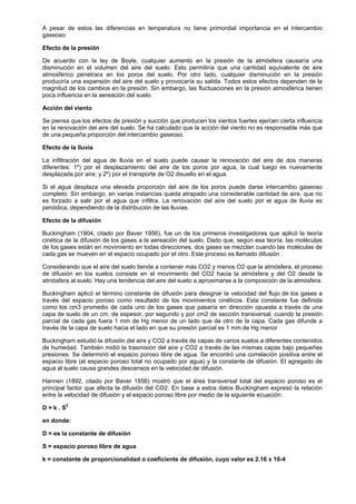 A pesar de estos las diferencias en temperatura no tiene primordial importancia en el intercambio
gaseoso.

Efecto de la presión

De acuerdo con la ley de Boyle, cualquier aumento en la presión de la atmósfera causaría una
disminución en el volumen del aire del suelo. Esto permitiría que una cantidad equivalente de aire
atmosférico penetrara en los poros del suelo. Por otro lado, cualquier disminución en la presión
produciría una expansión del aire del suelo y provocaría su salida. Todos estos efectos dependen de la
magnitud de los cambios en la presión. Sin embargo, las fluctuaciones en la presión atmosférica tienen
poca influencia en la aereación del suelo.

Acción del viento

Se piensa que los efectos de presión y succión que producen los vientos fuertes ejercen cierta influencia
en la renovación del aire del suelo. Se ha calculado que la acción del viento no es responsable más que
de una pequeña proporción del intercambio gaseoso.

Efecto de la lluvia

La infiltración del agua de lluvia en el suelo puede causar la renovación del aire de dos maneras
diferentes: 1º) por el desplazamiento del aire de los poros por agua, la cual luego es nuevamente
desplazada por aire; y 2º) por el transporte de O2 disuelto en el agua.

Si el agua desplaza una elevada proporción del aire de los poros puede darse intercambio gaseoso
completo. Sin embargo, en varias instancias queda atrapado una considerable cantidad de aire, que no
es forzado a salir por el agua que infiltra. La renovación del aire del suelo por el agua de lluvia es
periódica, dependiendo de la distribución de las lluvias.

Efecto de la difusión

Buckingham (1904, citado por Baver 1956), fue un de los primeros investigadores que aplicó la teoría
cinética de la difusión de los gases a la aereación del suelo. Dado que, según esa teoría, las moléculas
de los gases están en movimiento en todas direcciones, dos gases se mezclan cuando las moléculas de
cada gas se mueven en el espacio ocupado por el otro. Este proceso es llamado difusión .

Considerando que el aire del suelo tiende a contener más CO2 y menos O2 que la atmósfera, el proceso
de difusión en los suelos consiste en el movimiento del CO2 hacia la atmósfera y del O2 desde la
atmósfera al suelo. Hay una tendencia del aire del suelo a aproximarse a la composición de la atmósfera.

Buckingham aplicó el término constante de difusión para designar la velocidad del flujo de los gases a
través del espacio poroso como resultado de los movimientos cinéticos. Esta constante fue definida
como los cm3 promedio de cada uno de los gases que pasaría en dirección opuesta a través de una
capa de suelo de un cm. de espesor, por segundo y por cm2 de sección transversal, cuando la presión
parcial de cada gas fuera 1 mm de Hg menor de un lado que de otro de la capa. Cada gas difunde a
través de la capa de suelo hacia el lado en que su presión parcial es 1 mm de Hg menor.

Buckingham estudió la difusión del aire y CO2 a través de capas de varios suelos a diferentes contenidos
de humedad. También midió la trasmisión del aire y CO2 a través de las mismas capas bajo pequeñas
presiones. Se determinó el espacio poroso libre de agua. Se encontró una correlación positiva entre el
espacio libre (el espacio poroso total no ocupado por agua) y la constante de difusión. El agregado de
agua al suelo causa grandes descensos en la velocidad de difusión.

Hannen (1892, citado por Baver 1956) mostró que el área transversal total del espacio poroso es el
principal factor que afecta la difusión del CO2. En base a estos datos Buckingham expresó la relación
entre la velocidad de difusión y el espacio poroso libre por medio de la siguiente ecuación:

D = k . S2

en donde:

D = es la constante de difusión

S = espacio poroso libre de agua

k = constante de proporcionalidad o coeficiente de difusión, cuyo valor es 2.16 x 10-4
 