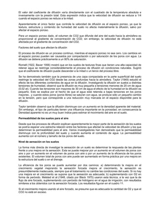 El valor del coeficiente de difusión varía directamente con el cuadrado de la temperatura absoluta e
inversamente con la presión total. Esta expresión indica que la velocidad de difusión se reduce a 1/4
cuando el espacio poroso se reduce a la mitad.

Aparentemente el único factor que controla la velocidad de difusión es el espacio poroso, ya que la
textura, estructura y contenido de humedad del suelo no afecta materialmente la difusión, salvo por
afectar el espacio poroso.

Para un espacio poroso dado, el volumen de CO2 que difunde del aire del suelo hacia la atmósfera es
proporcional al gradiente de concentración de CO2; sin embargo, la velocidad de difusión no está
afectada por el gradiente de concentración del CO2.

Factores del suelo que afectan la difusión

El proceso de difusión es un proceso continuo, mientras el espacio poroso no sea cero. Los cambios en
el espacio poroso pueden ser causados por compactación o por saturación de los poros con agua. La
difusión se detiene prácticamente a un 80% de saturación.

Romell (1922, Baver 1956) mostró que en los suelos de texturas finas que tienen una alta capacidad de
retener agua se restringe considerablemente el proceso de difusión en condiciones naturales. Sugirió
que el coeficiente de difusión puede descender a la mitad o un tercio del proceso libre.

Se ha demostrado también que la presencia de una capa compactada en la parte superficial del suelo
restringe la velocidad del CO2 desde las zonas profundas hacia la atmósfera. Taylor (1949) estudió el
efecto de los diferentes contenidos de agua en la difusión. Investigando la difusión en suelos a distintas
tensiones de humedad, observó que la difusión es muy pequeña a tensiones menores de 20 cm de agua
(0,02 at). Cuando las tensiones son mayores de 30 cm de agua el efecto de la humedad en la difusión es
pequeño. Esto se explica por el hecho de que el agua está retenida a bajas tensiones en los poros
mayores , y cuando estos poros (poros libres) se saturan con agua, se produce sólo un pequeño cambio
en la tensión, pero que corresponde a una reducción muy marcada en el espacio disponible para la
difusión.

Taylor también observó que la difusión disminuye con un aumento en la densidad aparente del material.
Sin embargo, el tipo de partículas tienen una influencia importante en la porosidad; en consecuencia la
Densidad aparente no es un muy buen índice para estimar el movimiento del aire en el suelo.

Permeabilidad de los suelos para el aire

Desde que los procesos de difusión explican aparentemente la mayor parte de la aereación de los suelos
se podría esperar una estrecha relación entre los factores que afectan la velocidad de difusión y los que
determinan la permeabilidad para el aire. Varios investigadores han demostrado que la permeabilidad
disminuye con la profundidad del suelo y cuando aumenta el contenido de agua. La permeabilidad
aumenta con el número y tamaño de los poros del suelo.

Nivel de aereación en los suelos

La forma más directa de investigar la aereación de un suelo es determinar la respuesta de las plantas
frente a una mejora en la aereación. Esta se puede mejorar por un aumento en el volumen de poros con
aire o por un aumento en el volumen de poros con aire o por un aumento de la eficiencia de los poros
existentes. El volumen total de poros con aire puede ser aumentado en forma práctica por una mejora en
la estructura del suelo o en el drenaje.

La eficiencia de los poros se puede aumentar por dos caminos: a) determinando la mejora en el
crecimiento vegetal mejorando la aereación forzada mejora el crecimiento, la aereación es
presumiblemente inadecuada, siempre que el tratamiento no cambie las condiciones del suelo. Si no hay
una mejora en el crecimiento se supone que la aereación es adecuada; b) suplementando con O2 en
forma de peróxido. Melsted et al (1948, citado por Black 1975) usaron esta técnica, a la vez que la de
flujo de aire forzado, suplementando con peróxido de hidrógeno en el agua de irrigación, con resultados
similares a los obtenidos con la aereación forzada. Los resultados figuran en el cuadro 11.

Si el crecimiento mejora usando el aire forzado, se presume que es adecuada la cantidad de O2 y que el
CO2 no está en exceso.
 