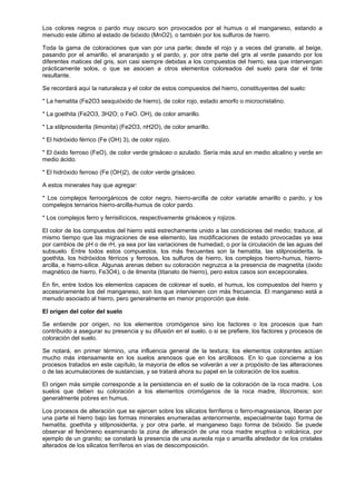 Los colores negros o pardo muy oscuro son provocados por el humus o el manganeso, estando a
menudo este último al estado de bióxido (MnO2), o también por los sulfuros de hierro.

Toda la gama de coloraciones que van por una parte; desde el rojo y a veces del granate, al beige,
pasando por el amarillo, el anaranjado y el pardo, y, por otra parte del gris al verde pasando por los
diferentes matices del gris, son casi siempre debidas a los compuestos del hierro, sea que intervengan
prácticamente solos, o que se asocien a otros elementos coloreados del suelo para dar el tinte
resultante.

Se recordará aquí la naturaleza y el color de estos compuestos del hierro, constituyentes del suelo:

* La hematita (Fe2O3 sesquióxido de hierro), de color rojo, estado amorfo o microcristalino.

* La goethita (Fe2O3, 3H2O; o FeO. OH), de color amarillo.

* La stilpnosiderita (limonita) (Fe2O3, nH2O), de color amarillo.

* El hidróxido férrico (Fe (OH) 3), de color rojizo.

* El óxido ferroso (FeO), de color verde grisáceo o azulado. Sería más azul en medio alcalino y verde en
medio ácido.

* El hidróxido ferroso (Fe (OH)2), de color verde grisáceo.

A estos minerales hay que agregar:

* Los complejos ferroorgánicos de color negro, hierro-arcilla de color variable amarillo o pardo, y los
compelejos ternarios hierro-arcilla-humus de color pardo.

* Los complejos ferro y ferrisilícicos, respectivamente grisáceos y rojizos.

El color de los compuestos del hierro está estrechamente unido a las condiciones del medio; traduce, al
mismo tiempo que las migraciones de ese elemento, las modificaciones de estado provocadas ya sea
por cambios de pH o de rH, ya sea por las variaciones de humedad, o por la circulación de las aguas del
subsuelo. Entre todos estos compuestos, los más frecuentes son la hematita, las stilpnosiderita, la
goethita, los hidróxidos férricos y ferrosos, los sulfuros de hierro, los complejos hierro-humus, hierro-
arcilla, e hierro-sílice. Algunas arenas deben su coloración negruzca a la presencia de magnetita (óxido
magnético de hierro, Fe3O4), o de ilmenita (titanato de hierro), pero estos casos son excepcionales.

En fin, entre todos los elementos capaces de colorear el suelo, el humus, los compuestos del hierro y
accesoriamente los del manganeso, son los que intervienen con más frecuencia. El manganeso está a
menudo asociado al hierro, pero generalmente en menor proporción que éste.

El origen del color del suelo

Se entiende por origen, no los elementos cromógenos sino los factores o los procesos que han
contribuido a asegurar su presencia y su difusión en el suelo, o si se prefiere, los factores y procesos de
coloración del suelo.

Se notará, en primer término, una influencia general de la textura; los elementos colorantes actúan
mucho más intensamente en los suelos arenosos que en los arcillosos. En lo que concierne a los
procesos tratados en este capítulo, la mayoría de ellos se volverán a ver a propósito de las alteraciones
o de las acumulaciones de sustancias, y se tratará ahora su papel en la coloración de los suelos.

El origen más simple corresponde a la persistencia en el suelo de la coloración de la roca madre. Los
suelos que deben su coloración a los elementos cromógenos de la roca madre, litocromos; son
generalmente pobres en humus.

Los procesos de alteración que se ejercen sobre los silicatos ferríferos o ferro-magnesianos, liberan por
una parte el hierro bajo las formas minerales enumeradas anteriormente, especialmente bajo forma de
hematita, goethita y stilpnosiderita, y por otra parte, el manganeso bajo forma de bióxido. Se puede
observar el fenómeno examinando la zona de alteración de una roca madre eruptiva o volcánica, por
ejemplo de un granito; se constará la presencia de una aureola roja o amarilla alrededor de los cristales
alterados de los silicatos ferríferos en vías de descomposición.
 