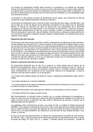 Los procesos de decoloración también deben tomarse en consideración; son también de naturaleza
diversa. El empobrecimiento de un suelo en humus es de los más frecuentes; en ciertos suelos calcáreos
es bastante típico como para permitir una clasificación empírica de los suelos válida en agricultura, ya
que este empobrecimiento es correlativo de una disminución de la fertilidad y de una sensibilidad mayor
a los factores de erosión.

La lixiviación es otro proceso corriente de decoloración de los suelos, cuyo mecanismo es fácil de
comprender ya que implica la eliminación del humus y del hierro.

Los procesos de decoloración traen a menudo al suelo a los tintes gris claro, beige, o amarillo claro, a los
que se llega por un tipo de dilución de los elementos cromógenos en los suelos ricos en elementos
blancos. A menudo la coloración del suelo se produce por una superposición de lo elementos
cromógenos que acarrea una superposición o una asociación de coloraciones. La famosa «terraroxa»
del Brasil debe verdaderamente su color rojo oscuro a granate o violeta, a un fenómeno de ese género.
(Roxa en portugués no quiere decir roja sino violeta). Los tintes claros, anaranjado y beige provienen de
una mezcla de compuestos trivalentes Hematita, Goethita y Stilpnosiderita con elementos blancuzcos;
calcáreo o arena silícea.

Disposición del color del suelo

Es raro que el color sea el mismo para todo un perfil y, precisamente, las diferencias de tinte permiten a
menudo distinguir los horizontes. En un mismo horizonte, el color puede estar al estado difuso, es decir,
que a la vista no parece estar relacionado con un elemento granulométrico y que colorea uniformemente
la masa del suelo. En otros casos, se puede constatar a la vista que la coloración dominante es debida a
la abundancia de acumulaciones o de concentraciones más o menos grandes sobre las que aquella
encuentra fijada, o a la existencia de revestimientos que envuelve las partículas de suelo y las penetran
más o menos. A menudo, también se constata a lo largo de fisuras o de venas la presencia de un color
diferente a la masa y que constituye una marmorización o un veteado. Cuando el suelo comprende fajas
o bandas de coloración diferente, se dice que es abigarrado mientras que si el tinte diferente se limita a
manchas, el suelo se dice manchado o moteado.

Examen y apreciación del color en el campo

Se comprenderá fácilmente que el color de un suelo es un índice valioso para el estudio de los
fenómenos de pedogénesis; tiene un valor indicador cierto que seria irracional no tener en cuenta; se
sabe, a este propósito, que el hierro se comporta a menudo como un verdadero indicador coloreado,
cuyas manifestaciones son reveladoras de los mecanismos internos de la pedogénesis. A veces la
coloración del suelo está en relación con el tipo genético:

* Los suelos de las regiones áridas son pobres en humus y coloraciones generalmente claras, grises o
beiges.

* Los suelos tropicales son a menudo rubificados.

* Los suelos sialíticos de las regiones templadas son frecuentemente brunificados por el proceso que les
ha valido el nombre de «suelos pardos».

* Los suelos hidromórficos y los suelos gley son veteados o marmorizados y a menudo oscuros.

* Los suelos humíferos son negros o pardo oscuros.

Más frecuentemente, la coloración está en relación con un proceso subordinado de pedogénesis y
puede, en este caso tomar el valor de un criterio secundario de clasificación utilizable en el cuadro de la
región. De todos modos, la coloración del suelo revela la intervención de procesos o factores que el
pedólogo debe tratar de identificar.

Los pedólogos están actualmente de acuerdo, para indicar el color, en emplear el Código Internacional
MUNSELL. Este código se presenta bajo la forma de un libro cuyas hojas tienen los colores identificados
para un sistema de letras y de cifras que dispensa de usar los nombres de colores intraducibles de un
idioma a otro. Los colores MUNSELL son obtenido por la combinación de tres variables llamadas: «hue,
«value» y «chroma».

El «hue» es el color espectral dominante, en relación por consiguiente con la longitud de onda de la luz.
Así 10R (R= «red» = rojo) representa una dominante espectral roja, de intensidad convencional 10 según
la escala del código. El «hue» 2.5Y (Y = «yellow» = amarillo) admite una dominante - amarilla de
 