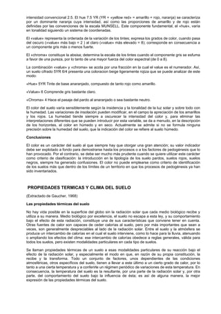 intensidad convencional 2.5. El hue 7.5 YR (YR = «yellow red» = amarillo = rojo, naranja) se caracteriza
por un dominante naranja cuya intensidad, así como las proporciones de amarillo y de rojo están
definidas por las convenciones de la escala MUNSELL. Este componente fundamental, el «hue», varía
en tonalidad siguiendo un sistema de coordenadas.

El «value» representa la ordenada de la variación de los tintes; expresa los grados de color, cuando pasa
del oscuro («value» más bajo = 2 ) al claro («value» más elevado = 8); corresponde en consecuencia a
un componente gris más o menos fuerte.

El «chroma» constituye la absisa; determina la escala de los tintes cuando el componente gris se esfuma
a favor de una pureza, por lo tanto de una mayor fuerza del color espectral (de 0 a 8).

La combinación «value» y «chroma» se acota por una fracción en la cual el value es el numerador. Así,
un suelo cifrado 5YR 6/4 presenta una coloracion beige ligeramente rojiza que se puede analizar de este
modo:

«Hue» 5YR Tinte de base anaranjado, compuesto de tanto rojo como amarillo.

«Value» 6 Comprende gris bastante claro.

«Chroma» 4 Hace el pasaje del pardo al anaranjado o sea bastante neutro.

El color del suelo varía sensiblemente según la insidencia y la tonalidad de la luz solar y sobre todo con
la humedad. Las variaciones de insolación pueden modificar, en el campo la apreciación de los amarillos
y los rojos. La humedad tiende siempre a oscurecer la intensidad del color y, para eliminar las
interpretaciones diferentes que se pueden introducir por esta variable, se da a menudo, en la descripción
de los horizontes, el color en húmedo y en seco. Actualmente se admite si no se formula ninguna
precisión sobre la humedad del suelo, que la indicación del color se refiere al suelo húmedo.

Conclusiones

El color es un carácter del suelo al que siempre hay que otorgar una gran atención; su valor indicador
debe ser explotado a fondo para demostrarse hasta los procesos o a los factores de pedogénesis que lo
han provocado. Por el contrario, se debe ser mucho más prudente cuando se quiere utilizar este carácter
como criterio de clasificación: la introducción en la tipología de los suelo pardos, suelos rojos, suelos
negros, siempre ha generado confusiones. El color no puede emplearse como criterio de identificación
de los suelos más que dentro de los límites de un territorio en que los procesos de pedogénesis ya han
sido inventariados.



PROPIEDADES TERMICAS Y CLIMA DEL SUELO
(Extractado de Gaucher, 1968)

Las propiedades térmicas del suelo

No hay vida posible en la superficie del globo sin la radiación solar que cada medio biológico recibe y
utiliza a su manera. Medio biológico por excelencia, el suelo no escapa a esta ley, y su comportamiento
bajo el efecto de esta radiación, constituye una de sus características que conviene tener en cuenta.
Otras fuentes de calor son capaces de ceder calorías al suelo, pero por más importantes que sean a
veces, son generalmente despreciables al lado de la radiación solar. Entre el suelo y la atmósfera se
produce un intercambio de calorías en el cual el suelo interviene, como lo hace para la lluvia, atenuando
o ampliando los efectos del clima: ese intercambio de calorías obedece a reglas generales, válida para
todos los suelos, pero existen modalidades particulares en cada tipo de suelos.

Se llaman propiedades térmicas de un suelo a esas modalidades particulares de su reacción bajo el
efecto de la radiación solar, y especialmente el modo en que, en razón de su propia constitución, la
recibe y la transforma. Todo un conjunto de factores, unos dependientes de las condiciones
atmosféricas, otros específicos del suelo, tienen a llevar a este último a un cierto grado de calor, por lo
tanto a una cierta temperatura y a conferirle un régimen periódico de variaciones de esta temperatura. En
consecuencia, la temperatura del suelo es la resultante, por una parte de la radiación solar y, por otra
parte, del comportamiento del suelo bajo la influencia de ésta; es así de alguna manera, la mejor
expresión de las propiedades térmicas del suelo.
 