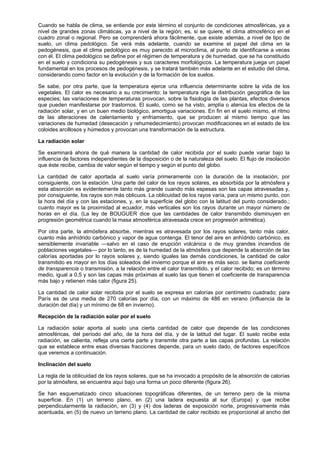 Cuando se habla de clima, se entiende por este término el conjunto de condiciones atmosféricas, ya a
nivel de grandes zonas climáticas, ya a nivel de la región; es, si se quiere, el clima atmosférico en el
cuadro zonal o regional. Pero se comprenderá ahora fácilmente, que existe además, a nivel de tipo de
suelo, un clima pedológico. Se verá más adelante, cuando se examine el papel del clima en la
pedogénesis, que el clima pedológico es muy parecido al microclima, al punto de identificarse a veces
con él. El clima pedológico se define por el régimen de temperatura y de humedad, que se ha constituido
en el suelo y condiciona su pedogénesis y sus caracteres morfológicos. La temperatura juega un papel
fundamental en los procesos de pedogénesis, y se tratará también más adelante en el estudio del clima,
considerando como factor en la evolución y de la formación de los suelos.

Se sabe, por otra parte, que la temperatura ejerce una influencia determinante sobre la vida de los
vegetales. El calor es necesario a su crecimiento; la temperatura rige la distribución geográfica de las
especies; las variaciones de temperaturas provocan, sobre la fisiología de las plantas, efectos diversos
que pueden manifestarse por trastornos. El suelo, como se ha visto, amplía o atenúa los efectos de la
radiación solar, y en un buen medio biológico, amortigua variaciones. En fin en el suelo mismo, el ritmo
de las alteraciones de calentamiento y enfriamiento, que se producen al mismo tiempo que las
variaciones de humedad (desecación y rehumedecimiento) provocan modificaciones en el estado de los
coloides arcillosos y húmedos y provocan una transformación de la estructura.

La radiación solar

Se examinará ahora de qué manera la cantidad de calor recibida por el suelo puede variar bajo la
influencia de factores independientes de la disposición o de la naturaleza del suelo. El flujo de insolación
que éste recibe, cambia de valor según el tiempo y según el punto del globo.

La cantidad de calor aportada al suelo varía primeramente con la duración de la insolación; por
consiguiente, con la estación. Una parte del calor de los rayos solares, es absorbida por la atmósfera y
esta absorción es evidentemente tanto más grande cuando más espesas son las capas atravesadas y,
por consiguiente, los rayos son más oblicuos. La oblicuidad de los rayos varía, para un mismo punto, con
la hora del día y con las estaciones, y, en la superficie del globo con la latitud del punto considerado.;
cuanto mayor es la proximidad al ecuador, más verticales son los rayos durante un mayor número de
horas en el día. (La ley de BOUGUER dice que las cantidades de calor transmitido disminuyen en
progresión geométrica cuando la masa atmosférica atravesada crece en progresión aritmética).

Por otra parte, la atmósfera absorbe, mientras es atravesada por los rayos solares, tanto más calor,
cuanto más anhídrido carbónico y vapor de agua contenga. El tenor del aire en anhídrido carbónico, es
sensiblemente invariable —salvo en el caso de erupción volcánica o de muy grandes incendios de
poblaciones vegetales— por lo tanto, es de la humedad de la atmósfera que depende la absorción de las
calorías aportadas por lo rayos solares y, siendo iguales las demás condiciones, la cantidad de calor
transmitido es mayor en los días soleados del invierno porque el aire es más seco. se llama coeficiente
de transparencia o transmisión, a la relación entre el calor transmitido, y el calor recibido; es un término
medio, igual a 0,5 y son las capas más próximas al suelo las que tienen el coeficiente de transparencia
más bajo y retienen más calor (figura 25).

La cantidad de calor solar recibida por el suelo se expresa en calorías por centímetro cuadrado; para
París es de una media de 270 calorías por día, con un máximo de 486 en verano (influencia de la
duración del día) y un mínimo de 68 en invierno).

Recepción de la radiación solar por el suelo

La radiación solar aporta al suelo una cierta cantidad de calor que depende de las condiciones
atmosféricas, del período del año, de la hora del día, y de la latitud del lugar. El suelo recibe esta
radiación, se calienta, refleja una cierta parte y transmite otra parte a las capas profundas. La relación
que se establece entre esas diversas fracciones depende, para un suelo dado, de factores específicos
que veremos a continuación.

Inclinación del suelo

La regla de la oblicuidad de los rayos solares, que se ha invocado a propósito de la absorción de calorías
por la atmósfera, se encuentra aquí bajo una forma un poco diferente (figura 26).

Se han esquematizado cinco situaciones topográficas diferentes, de un terreno pero de la misma
superficie. En (1) un terreno plano, en (2) una ladera expuesta al sur (Europa) y que recibe
perpendicularmente la radiación, en (3) y (4) dos laderas de exposición norte, progresivamente más
acentuada, en (5) de nuevo un terreno plano. La cantidad de calor recibido es proporcional al ancho del
 