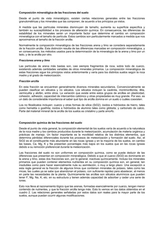 Composición mineralógica de las fracciones del suelo

Desde el punto de vista mineralógico, existen ciertas relaciones generales entre las fracciones
granulométricas y los minerales que las componen, de acuerdo a los principios ya vistos.

A medida que las partículas minerales disminuyen de tamaño, aumenta su superficie específica y
también su susceptibilidad a los procesos de alteración química. En consecuencia, las diferencias de
estabilidad de los minerales serán un importante factor que determine el cambio en composición
mineralógica con el tamaño de partícula. Estos cambios son particularmente marcados a medida que nos
aproximamos al tamaño de la fracción arcilla.

Normalmente la composición mineralógica de las fracciones arena y limo se considera separadamente
de la fracción arcilla. Esta distinción resulta de las diferencias marcadas en composición mineralógica, y
en consecuencia, los métodos usados para la determinación de la mineralogía de la arena y limo por un
lado, y de la arcilla por otro.

Fracciones arena y limo

Las partículas de arena más bastas son, casi siempre fragmentos de roca, sobre todo de cuarzo,
existiendo además cantidades variables de otros minerales primarios. La composición mineralógica de
estas fracciones sigue los principios vistos anteriormente y varía para los distintos suelos según la roca
madre y el grado de meteorización.

Fracción arcilla

En esta fracción se encuentran generalmente diversos minerales secundarios. Convencionalmente se
pueden clasificar en silicatos y no silicatos. Los silicatos incluyen la caolinita, montmorillonita, illita,
vermiculita y alofán, entre otros. La variación que existe entre estos grupos de arcillas en plasticidad,
cohesión, adhesión, capacidad de intercambio catiónico y otras propiedades es muy grande. Por eso, es
un dato de considerable importancia el saber qué tipo de arcilla domina en un suelo o cuáles coexisten.

Los no filosilicatos incluyen: cuarzo y otras formas de sílice (SiO2); óxidos e hidróxidos de hierro, tales
como hematita o goethita; óxidos e hidróxidos de aluminio tales como gibbsita; y carbonato de calcio.
Parte del material mineral de la arcilla de los suelos es cristalino y parte amorfo.



Composición química de las fracciones del suelo

Desde el punto de vista general, la composición elemental de los suelos varía de acuerdo a la naturaleza
de la roca madre y los cambios producidos durante la meteorización, acumulación de materia orgánica y
prácticas de manejo. Un factor importante es la movilidad relativa de los distintos elementos, que
determina pérdidas diferenciales durante los procesos de meteorización y formación del suelo. Así, el
SiO2 es el constituyente más abundante en las rocas ígneas y en la mayoría de los suelos, en cambio
las bases, Ca, Mg, K y Na presentan porcentajes más bajos en los suelos que en las rocas ígneas
debido a su remoción preferencial durante la meteorización.

Las fracciones del suelo no son uniformes en composición química, como se puede deducir de las
diferencias que presentan en composición mineralógica. Debido a que el cuarzo (SiO2) es dominante en
la arena y limo, estas dos fracciones son, por lo general, inactivas químicamente. Incluso los minerales
primarios que pueden contener elementos nutrientes en su composición química son, en general, tan
insolubles como para hacer esencialmente nula su asimilación, o muy a largo plazo. Una excepción a
esta regla general es la fracción de algunos limos que contienen minerales de potasio, tales como las
micas, las cuales ya se sabe que abandonan el potasio, con suficiente rapidez para abastecer, al menos
en parte las necesidades de la planta. Químicamente las arcillas son silicatos alumínicos que pueden
tener F, Mg, Na, K, etc. en su estructura y tienen además capacidad de adsorber y ceder una serie de
iones.

Esto nos lleva al razonamiento lógico que las arenas, formadas esencialmente por cuarzo, tengan menor
contenido de nutrientes, y que la fracción arcilla tenga más. Esto lo vemos en los datos obtenidos en el
cuadro 2. Las relaciones generales señaladas por estos datos son reales para la mayor parte de los
suelos, aunque puedan ocurrir algunas modificaciones.
 