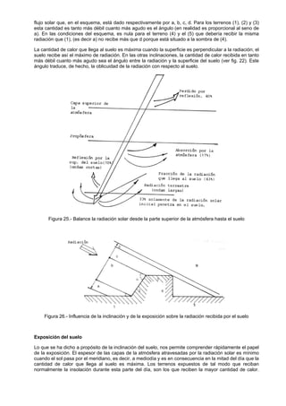 flujo solar que, en el esquema, está dado respectivamente por a, b, c, d. Para los terrenos (1), (2) y (3)
esta cantidad es tanto más débil cuanto más agudo es el ángulo (en realidad es proporcional al seno de
a). En las condiciones del esquema, es nula para el terreno (4) y el (5) que debería recibir la misma
radiación que (1), (es decir a) no recibe más que d porque está situado a la sombra de (4).

La cantidad de calor que llega al suelo es máxima cuando la superficie es perpendicular a la radiación; el
suelo recibe así el máximo de radiación. En las otras inclinaciones, la cantidad de calor recibida en tanto
más débil cuanto más agudo sea el ángulo entre la radiación y la superficie del suelo (ver fig. 22). Este
ángulo traduce, de hecho, la oblicuidad de la radiación con respecto al suelo.




      Figura 25.- Balance la radiación solar desde la parte superior de la atmósfera hasta el suelo




    Figura 26.- Influencia de la inclinación y de la exposición sobre la radiación recibida por el suelo



Exposición del suelo

Lo que se ha dicho a propósito de la inclinación del suelo, nos permite comprender rápidamente el papel
de la exposición. El espesor de las capas de la atmósfera atravesadas por la radiación solar es mínimo
cuando el sol pasa por el meridiano, es decir, a mediodía y es en consecuencia en la mitad del día que la
cantidad de calor que llega al suelo es máxima. Los terrenos expuestos de tal modo que reciban
normalmente la insolación durante esta parte del día, son los que reciben la mayor cantidad de calor.
 
