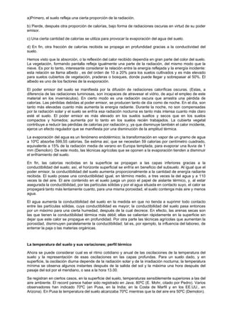 a)Primero, el suelo refleja una cierta proporción de la radiación.

b) Pierde, después otra proporción de calorías, bajo forma de radiaciones oscuras en virtud de su poder
emisor.

c) Una cierta cantidad de calorías se utiliza para provocar la evaporación del agua del suelo.

d) En fin, otra fracción de calorías recibida se propaga en profundidad gracias a la conductividad del
suelo.

Hemos visto que la absorción, o la reflexión del calor recibido dependía en gran parte del color del suelo.
La vegetación, formando pantalla refleja igualmente una parte de la radiación, del mismo modo que la
nieve. Es por lo tanto, interesante considerar la relación entre la energía reflejada y la energía incidente:
esta relación se llama albedo , es del orden de 10 a 20% para los suelos cultivados y es más elevado
para suelos cubiertos de vegetación, praderas o bosques, donde puede llegar y sobrepasar al 50%. El
albedo es uno de los factores de la evaporación.

El poder emisor del suelo se manifiesta por la difusión de radiaciones caloríficas oscuras. (Estas, a
diferencia de las radiaciones luminosas, son incapaces de atravesar el vidrio, de aquí el empleo de este
material en los invernáculos). En cierto modo es una radiación oscura que arrastra una pérdida de
calorías. Las pérdidas debidas al poder emisor, se producen tanto de día como de noche. En el día, son
tanto más elevadas cuanto más aumenta la energía radiante. Durante la noche, no son compensadas
por la radiación solar y el suelo se enfría esa radiación nocturna es tanto más intensa cuanto más claro
esté el suelo. El poder emisor es más elevado en los suelos sueltos y secos que en los suelos
compactos y húmedos; aumenta por lo tanto en los suelos recién trabajados. La cubierta vegetal
contribuye a reducir las pérdidas de calorías por radiación y, ya que disminuye también el calor incidente,
ejerce un efecto regulador que se manifiesta por una disminución de la amplitud térmica.

La evaporación del agua es un fenómeno endotérmico; la transformación en vapor de un gramo de agua
a 10ºC absorbe 599,55 calorías. Se estima así, que se necesitan 59 calorías por centímetro cuadrado,
equivalente a 15% de la radiación media de verano en Europa templada, para evaporar una lluvia de 1
mm (Demolon). De este modo, las técnicas agrícolas que se oponen a la evaporación tienden a disminuir
el enfriamiento del suelo.

En fin, las calorías recibidas en la superficie se propagan a las capas inferiores gracias a la
conductibilidad del suelo; así, el horizonte superficial se enfría en beneficio del subsuelo. Al igual que el
poder emisor, la conductibilidad del suelo aumenta proporcionalmente a la cantidad de energía radiante
recibida. El suelo posee una conductibilidad igual, en término medio, a tres veces la del agua y a 110
veces la del aire. El aire contenido en el suelo juega un poco el papel de aislante térmico, y, al estar
asegurada la conductibilidad, por las partículas sólidas y por el agua situada en contacto suyo, el calor se
propagará tanto más lentamente cuanto, para una misma porosidad, el suelo contenga más aire y menos
agua.

El agua aumenta la conductibilidad del suelo en la medida en que no tienda a suprimir todo contacto
entre las partículas sólidas, cuya conductibilidad es mayor; la conductibilidad del suelo pasa entonces
por un máximo para una cierta humedad, después de la cual decrece. En efecto, las arenas secas son
las que tienen la conductibilidad térmica más débil; ellas se calientan rápidamente en la superficie sin
dejar que este calor se propague en profundidad. Por otra parte las técnicas agrícolas que aumentan la
porosidad, disminuyen paralelamente la conductibilidad; tal es, por ejemplo, la influencia del laboreo, de
enterrar la paja o las materias orgánicas.



La temperatura del suelo y sus variaciones; perfil térmico

Ahora se puede considerar cual es el ritmo cotidiano y anual de las oscilaciones de la temperatura del
suelo y la representación de esas oscilaciones en las capas profundas. Para un suelo dado, y en
superficie, la oscilación diurna depende de la radiación solar y de la irradiación nocturna; la temperatura
mínima se observa algunos instantes después de la salida del sol y la máxima una hora después del
pasaje del sol por el meridiano, o sea a la hora 13.00.

Se registran en ciertos casos, en la superficie del suelo, temperaturas sensiblemente superiores a las del
aire ambiente. El record parece haber sido registrado en Java: 80ºC (E. Mohr, citado por Pedro). Varios
observadores han indicado 70ºC (en Pusa, en la India; en la Costa de Marfil y en los EE.UU., en
Arizona). En Pusa la temperatura del suelo alcanzaba 70ºC mientras que la del aire era 50ºC (Demolon).
 