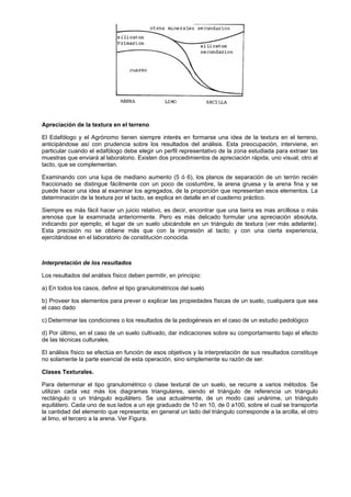 Apreciación de la textura en el terreno

El Edafólogo y el Agrónomo tienen siempre interés en formarse una idea de la textura en el terreno,
anticipándose así con prudencia sobre los resultados del análisis. Esta preocupación, interviene, en
particular cuando el edafólogo debe elegir un perfil representativo de la zona estudiada para extraer las
muestras que enviará al laboratorio. Existen dos procedimientos de apreciación rápida, uno visual, otro al
tacto, que se complementan.

Examinando con una lupa de mediano aumento (5 ó 6), los planos de separación de un terrón recién
fraccionado se distingue fácilmente con un poco de costumbre, la arena gruesa y la arena fina y se
puede hacer una idea al examinar los agregados, de la proporción que representan esos elementos. La
determinación de la textura por el tacto, se explica en detalle en el cuaderno práctico.

Siempre es más fácil hacer un juicio relativo, es decir, encontrar que una tierra es mas arcillosa o más
arenosa que la examinada anteriormente. Pero es más delicado formular una apreciación absoluta,
indicando por ejemplo, el lugar de un suelo ubicándole en un triángulo de textura (ver más adelante).
Esta precisión no se obtiene más que con la impresión al tacto; y con una cierta experiencia,
ejercitándose en el laboratorio de constitución conocida.



Interpretación de los resultados

Los resultados del análisis físico deben permitir, en principio:

a) En todos los casos, definir el tipo granulométricos del suelo

b) Proveer los elementos para prever o explicar las propiedades físicas de un suelo, cualquiera que sea
el caso dado

c) Determinar las condiciones o los resultados de la pedogénesis en el caso de un estudio pedológico

d) Por último, en el caso de un suelo cultivado, dar indicaciones sobre su comportamiento bajo el efecto
de las técnicas culturales.

El análisis físico se efectúa en función de esos objetivos y la interpretación de sus resultados constituye
no solamente la parte esencial de esta operación, sino simplemente su razón de ser.

Clases Texturales.

Para determinar el tipo granulométrico o clase textural de un suelo, se recurre a varios métodos. Se
utilizan cada vez más los diagramas triangulares, siendo el triángulo de referencia un triángulo
rectángulo o un triángulo equilátero. Se usa actualmente, de un modo casi unánime, un triángulo
equilátero. Cada uno de sus lados a un eje graduado de 10 en 10, de 0 a100, sobre el cual se transporta
la cantidad del elemento que representa; en general un lado del triángulo corresponde a la arcilla, el otro
al limo, el tercero a la arena. Ver Figura.
 