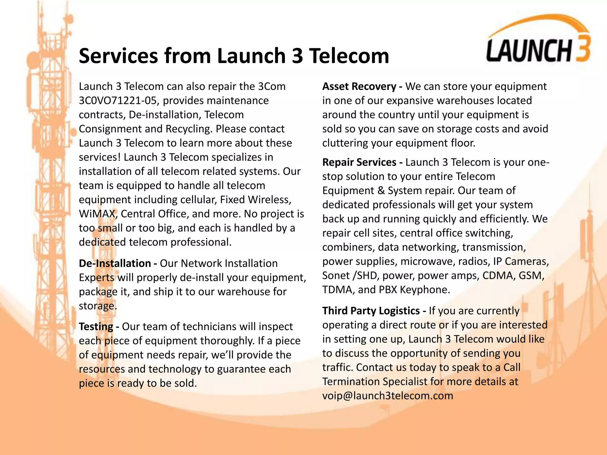 Services from Launch 3 Telecom
Launch 3 Telecom can also repair the 3Com
3C0VO71221-05, provides maintenance
contracts, De-installation, Telecom
Consignment and Recycling. Please contact
Launch 3 Telecom to learn more about these
services! Launch 3 Telecom specializes in
installation of all telecom related systems. Our
team is equipped to handle all telecom
equipment including cellular, Fixed Wireless,
WiMAX, Central Office, and more. No project is
too small or too big, and each is handled by a
dedicated telecom professional.
De-Installation - Our Network Installation
Experts will properly de-install your equipment,
package it, and ship it to our warehouse for
storage.
Testing - Our team of technicians will inspect
each piece of equipment thoroughly. If a piece
of equipment needs repair, we’ll provide the
resources and technology to guarantee each
piece is ready to be sold.
Asset Recovery - We can store your equipment
in one of our expansive warehouses located
around the country until your equipment is
sold so you can save on storage costs and avoid
cluttering your equipment floor.
Repair Services - Launch 3 Telecom is your one-
stop solution to your entire Telecom
Equipment & System repair. Our team of
dedicated professionals will get your system
back up and running quickly and efficiently. We
repair cell sites, central office switching,
combiners, data networking, transmission,
power supplies, microwave, radios, IP Cameras,
Sonet /SHD, power, power amps, CDMA, GSM,
TDMA, and PBX Keyphone.
Third Party Logistics - If you are currently
operating a direct route or if you are interested
in setting one up, Launch 3 Telecom would like
to discuss the opportunity of sending you
traffic. Contact us today to speak to a Call
Termination Specialist for more details at
voip@launch3telecom.com
 