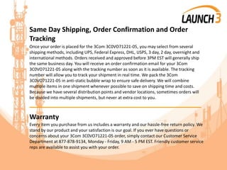 Same Day Shipping, Order Confirmation and Order
Tracking
Once your order is placed for the 3Com 3C0VO71221-05, you may select from several
shipping methods, including UPS, Federal Express, DHL, USPS, 3 day, 2 day, overnight and
international methods. Orders received and approved before 3PM EST will generally ship
the same business day. You will receive an order confirmation email for your 3Com
3C0VO71221-05 along with the tracking number as soon as it is available. The tracking
number will allow you to track your shipment in real time. We pack the 3Com
3C0VO71221-05 in anti-static bubble wrap to ensure safe delivery. We will combine
multiple items in one shipment whenever possible to save on shipping time and costs.
Because we have several distribution points and vendor locations, sometimes orders will
be divided into multiple shipments, but never at extra cost to you.
_______________________________________
Warranty
Every item you purchase from us includes a warranty and our hassle-free return policy. We
stand by our product and your satisfaction is our goal. If you ever have questions or
concerns about your 3Com 3C0VO71221-05 order, simply contact our Customer Service
Department at 877-878-9134, Monday - Friday, 9 AM - 5 PM EST. Friendly customer service
reps are available to assist you with your order.
 