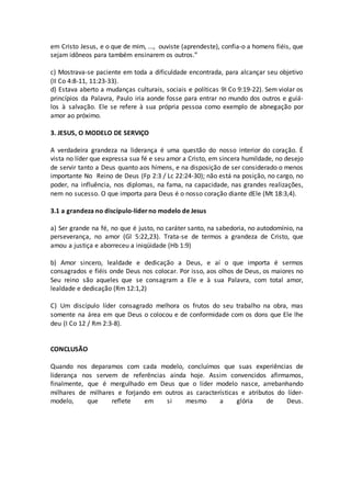 em Cristo Jesus, e o que de mim, ..., ouviste (aprendeste), confia-o a homens fiéis, que
sejam idôneos para também ensinarem os outros.”
c) Mostrava-se paciente em toda a dificuldade encontrada, para alcançar seu objetivo
(II Co 4:8-11, 11:23-33).
d) Estava aberto a mudanças culturais, sociais e políticas 9I Co 9:19-22). Sem violar os
princípios da Palavra, Paulo iria aonde fosse para entrar no mundo dos outros e guiá-
los à salvação. Ele se refere à sua própria pessoa como exemplo de abnegação por
amor ao próximo.
3. JESUS, O MODELO DE SERVIÇO
A verdadeira grandeza na liderança é uma questão do nosso interior do coração. É
vista no líder que expressa sua fé e seu amor a Cristo, em sincera humildade, no desejo
de servir tanto a Deus quanto aos hímens, e na disposição de ser considerado o menos
importante No Reino de Deus (Fp 2:3 / Lc 22:24-30); não está na posição, no cargo, no
poder, na influência, nos diplomas, na fama, na capacidade, nas grandes realizações,
nem no sucesso. O que importa para Deus é o nosso coração diante dEle (Mt 18:3,4).
3.1 a grandeza no discípulo-líderno modelo de Jesus
a) Ser grande na fé, no que é justo, no caráter santo, na sabedoria, no autodomínio, na
perseverança, no amor (Gl 5:22,23). Trata-se de termos a grandeza de Cristo, que
amou a justiça e aborreceu a iniqüidade (Hb 1:9)
b) Amor sincero, lealdade e dedicação a Deus, e aí o que importa é sermos
consagrados e fiéis onde Deus nos colocar. Por isso, aos olhos de Deus, os maiores no
Seu reino são aqueles que se consagram a Ele e à sua Palavra, com total amor,
lealdade e dedicação (Rm 12:1,2)
C) Um discípulo líder consagrado melhora os frutos do seu trabalho na obra, mas
somente na área em que Deus o colocou e de conformidade com os dons que Ele lhe
deu (I Co 12 / Rm 2:3-8).
CONCLUSÃO
Quando nos deparamos com cada modelo, concluímos que suas experiências de
liderança nos servem de referências ainda hoje. Assim convencidos afirmamos,
finalmente, que é mergulhado em Deus que o líder modelo nasce, arrebanhando
milhares de milhares e forjando em outros as características e atributos do líder-
modelo, que reflete em si mesmo a glória de Deus.
 