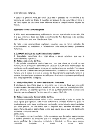 c) Ser alicerçado na Igreja.
A Igreja é o principal meio pelo qual Deus traz as pessoas ao seu convívio e as
conforma ao caráter de Cristo. O modelo a ser seguido é o da comunhão em Cristo e
de como o povo de Deus deve viver, diferente de atos e comportamentos do povo do
mundo.
d) Ser centrado na Escritura Sagrada
A Bíblia ajuda a compreender os problemas das pessoas e provê solução para eles. Ela
é o guia máximo e base para todo aconselhamento. Nas Escrituras estão contidas
todas as fórmulas para uma vida plena de êxito.
De fato, essas características englobam conceitos que, se forem retirados do
aconselhamento no discipulado o caracterizarão como uma psicoterapia puramente
humanista.
2. CUIDADOS BÁSICOS NO ACONSELHAMENTO CRISTÃO
O discipulador conselheiro deve estar atento a alguns princípios para que o
aconselhamento seja eficaz.
2.1 Toda pessoa precisa de Deus
O discipulador conselheiro precisa levar em conta que diante de si está um ser
humano, criado à imagem e semelhança de Deus (Gn 1:26,27) e que mesmo depois da
queda não perdeu essa imagem, ainda que ela esteja seriamente avariada. É por causa
do pecado que o homem está em profundo conflito. O conflito ou conflitos que o ser
humano vive é porque o pecado o separou de Deus (problema espiritual), também o
separou dos seus iguais (problemas sociológicos), de si mesmo (problema psicológico)
e da criação (problema ecológico).
2.2 Toda pessoa precisa ser remida e ter sua alma restaurada
O discipulador conselheiro deve ter em mente que o mesmo Deus que criou este
homem também planejou redimi-lo através da vida e da morte de seu Unigênito Filho,
o qual ofereceu um sacrifício perfeito, a fim de purificar plenamente a consciência
daqueles que se achegam a Ele, com suas obras mortas (Hb 9:14).
2.3 Toda pessoa precisa da misericórdia de Deus.
O discipulador conselheiro deve refletir o amor, a misericórdia, a graça e a justiça de
Deus àquele que o procura. Esta atitude é chamada é chamada de empatia, que é “a
tendência para sentir o que sentiria caso na situação e circunstâncias experimentadas
por outra pessoa”. O conselheiro que é empático terá melhores resultados no
aconselhamento, pois o aconselhado sentirá que aquela pessoa que está diante dele
realmente se importa com ele.
CONCLUSÃO
O líder-modelo é como conselheiro cristão que conduz seus discípulos a experimentar
o objetivo primordial do evangelho que é “a salvação da alma” (1Pe 1:9), podendo,
assim, desfrutar da restauração, restituição e liberdade em Deus, para ganhar,
consolidar, discipular e enviar a outras vidas.
 