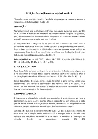 5ª Lição: Aconselhamento no discipulado II
“Se confessarmos os nossos pecados, Ele é fiel e juto para perdoar os nossos pecados e
nos purificar de toda injustiça.” (I João 1:9)
INTRODUÇÃO:
Aconselhamento é uma tarefa imprescindível de todo aquele que ama a Jesus e por Ele
dá a sua vida. O exercício do ministério de aconselhamento não pode ser ignorado,
pois, inevitavelmente, os discípulos virão a sua procura buscando uma orientação para
suas dificuldades e uma solução para seus conflitos.
O discipulador tem a obrigação de se preparar para aconselhar de forma clara e
disciplinada. Aconselhar não é uma tarefa fácil; mas o discipulador não pode desistir.
Jesus estava sempre ouvindo e orientando as pessoas, passava tempo ouvindo as
necessidades delas. Jesus é um conselheiro maravilhoso e no Seu Espírito deverá estar
toda nossa inspiração para aconselhar. (Is. 61:1-4)
Referências Bíblicas: Rm 15:1 / Gl 5:22 / Rm 8:14-17 / Ef 1:3-14/ II Co 5:17-20 / Fp 4: 6-
11 / Hb 10:1-4 / I Pe 4:9-10 / Sl 23: 1-6 / I Jo 5:18.
1. POR QUE ACONSELHAR
Todo discipulador de Jesus tem imprimido em si o caráter de Cristo; Jesus foi generoso
e fiel em cumprir a vontade do Pai: trazer o homem ao seu Criador através do amor e
da instrução pelos Princípios Bíblicos – bom conselho (Sl 62:5 / Os 12:6 / Is 40:31 )
Como discipulados de Jesus, somos servos do Senhor e, como servos, somos Seus
cooperadores para edificar e estabelecer o seu Reino na Terra (I Co 15:26 / I Co
14:40). Por isso, orientar, dar direção, aconselhar faz parte das rotina diária de um
líder de êxito que tem atrás de si uma multidão.
2. QUANDO ACONSELHAR
É importante o discipulador entender que aconselhar é um ministério, por isso o
aconselhamento deve ocorrer quando alguém necessitar de um orientação e esta
pessoa buscar no líder a instrução vinda de Deus. No dia-a-dia do discipulado o líder
perceberá que precisa orientar seus discípulos em determinados aspectos.
Vale ressaltar que para o aconselhamento ter sucesso, a pessoa que será aconselhada
deve estar com o coração aberto para obedecer à instrução. Mas o líder não pode
esquecer que não poderá dar ordens ao aconselhado. A obediência e a aceitação ao
conselho deverão ser espontâneas pessoais (Dt 28)
 
