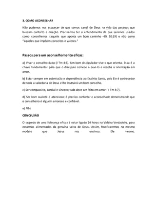3. COMO ACONSELHAR
Não podemos nos esquecer de que somos canal de Deus na vida das pessoas que
buscam conforto e direção. Precisamos ter o entendimento de que seremos usados
como conselheiros (aquele que aponta um bom caminho –Dt 30:19) e não como
“aqueles que impõem conceitos e valores.”
Passos para um aconselhamentoeficaz:
a) Viver o conselho dado (I Tm 4:6). Um bom discipulador vive o que orienta. Essa é a
chave fundamental para que o discípulo comece a ouvi-lo e receba a orientação em
amor.
b) Estar sempre em submissão e dependência ao Espírito Santo, pois Ele é conhecedor
de toda a sabedoria de Deus e lhe instruirá um bom conselho.
c) Ser compassivo, cordial e sincero; tudo deve ser feito em amor ( I Tm 4:7).
d) Ser bom ouvinte e atencioso; é preciso confortar o aconselhado demonstrando que
o conselheiro é alguém amoroso e confiável.
e) Não
CONCLUSÃO
O segredo de uma liderança eficaz é estar ligado 24 horas na Videira Verdadeira, para
estarmos alimentados da genuína seiva de Deus. Assim, frutificaremos no mesmo
modelo que Jesus nos ensinou: Ele mesmo.
 