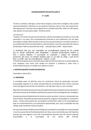 ACONSELHAMENTO NO DISCIPULADO III
6” LIÇÃO
“O amor é sofredor, é benigno; o amor não é invejoso; o amor não se vangloria, não se porta
inconvenientemente, não busca os seus próprios interesses, não se irrita, não suspeita mal,
não regozijacoma injustiça, masse regozijacoma verdade;tudosofre, tudo crê, tudo espera,
tudo suporta. O amor jamais acaba.” Coríntios 13:4-8
INTRODUÇÃO
“O pastor, semlevaremconta seutreinamento,nãotemoprivilégio de escolher se irá ou não
aconselhar o seu povo. Eles inevitavelmente levam-lhe os seus problemas,a fim de obter
orientaçãoe cuidado.Nãoé possível evitar tal coisa caso permaneça no ministério pastoral. A
sua escolhanãoé feitaentre aconselhar ou não aconselhar, mas entre aconselhar de maneira
disciplinada e hábil ou aconselhar de modo indisciplinado e inábil” . Wayne Oates.
A declaração feita por esse especialista em aconselhamento pastoral nos faz concluir
que no vínculo estabelecido entre discipulador e discípulo inevitavelmente também se
dará a mesma dinâmica. A necessidade de orientação e cuidado dos discípulos
promoverá uma busca em primeira instância junto ao seu líder de célula, o qual deverá
fazer a escolha entre um aconselhamento eficiente ou não.
A eficiência proposta nesse momento para o líder de célula no lidar com as necessidades de
seus discípulos está muito mais focada em conhecer o problema e saber fazer o
encaminhamento para um cuidado mais objetivo e eficaz.
1. DESAFIOS QUANTO Á ALMA DO DISCIPULO
Texto Básico: Salmo 42:11
1.1 ANSIEDADE
A ansiedade pode ser definida como um sentimento íntimo de apreensão, mal-estar,
preocupação, angústia e/ ou medo, acompanhado de um despertar físico intenso. A pessoa
sente que alguma coisa terrível vai acontecer, mas não sabe o que é e nem o porquê.
Não é fácil aconselharpessoasansiosas, principalmenteporque é bastante penoso descobrir e
enfrentarascausas da ansiedade e parcialmente porque esta é psicologicamente contagiosa.
As pessoasansiosasfreqüentemente tornam os outros ansiosos, inclusive o discipulador que
está tentando.Aconselharpessoasansiosas, portanto,exige que odiscipuladorou conselheiro
esteja sempre alerta quanto aos seus próprios sentimentos e saber se há necessidade que
haja um encaminhamento a um profissional especializado, pois, caso a ansiedade não seja
tratada, pode manifestar maiores desafios.
Por causa dosefeitosmaléficosdaansiedade que temgrandesassociaçõescom a preocupação
e noslevaa pecarnão confiandoplenamente em Deus, Jesus recomendou que não fiquemos
ansiosos por coisa alguma e que nEle encontraríamos descanso pois Ele mesmo cuida das
necessidades e se encarregará de nos prover (Mt 6:25-34).
 