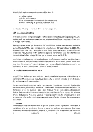A ansiedade pode cansargrandementeumlíder,alemde:
prejudicarasaúde
reduzira produtividade
afetarnegativamente omodocomose trata os outros
diminuiraconfiançade qualquerpessoaemDeus
Aqui estáa diferençaentre aansiedade e ointeresse genuíno:
a) A ansiedade nos imobiliza
Por estar associada com preocupação e a falta de credibilidade que Deus pode operar, uma
pessoapode não conseguirse mexerpor não ter descansosuficiente,conectado a fé, para ver
o milagre acontecendo.
Quempoderiaacreditarque Abraãoteria um filho aos cem anos de idade e viveria o bastante
para vê-lo adulto? Mas fazer o impossível é uma atividade diária para Deus (Gn 21:17). Mas
Abraão preciso lidar com a ansiedade e olhar para a promessa de Deus descansando nEle,
esperando nEle, lutando contra os fatores opostos diariamente. Mas ele entendeu que
somente através da fé e da paciência é que se herda a promessa (Hb 6:12).
Ansiedade é pecado porque não agrada a Deus e nos afasta de vermos Seus grandes milagres
em nossasvidas.Nossosmaioresproblemasnãoparecerãotão insolúveis quando permitimos
que Deus lide com eles. A maneira de trazer paz a um coração atribulado é concentrar-se nas
promessas de Deus.Confie que Ele cumpre as Suas promessas.
b) O interesse genuíno nos leva à ação
Atos 20:23-24 O Espírito Santo mostrou a Paulo que ele seria preso e experimentaria o
sofrimento. Mesmo sabendo disso, Paulo não desistiu de cumprir a missão. Seu forte caráter
foi um bom exemplo para os outros.
Freqüentemente sentimos que a vida é um fracasso, a menos que estejamos alcançando o
reconhecimento, a diversão, o dinheiro e o sucesso. Mas Paulo considerava que sua vida não
teria valor se ele não a usasse para a obra de Deus. Por isso suas preocupações estavam
ligadas diretamente às conquistas grandiosas que deveriam ser feitas em prol do Reino de
Deus e de Sua causa. Ainda que tudo isso tivesse ligações tremendas com o seu próprio bem
estarmental e físicoe lhe trouxesse preocupaçõesque refletiam interesse direto com a causa
do Senhor.
1.2.Solidão
Sentir-se solitárioé tomarconsciênciade que nosfaltaum contato significativo com outros. A
solidão envolve um sentimento íntimo de vazio que pode ser acompanhado de tristeza,
desânimo, sensaçãode isolamento, inquietação, ansiedade e um desejo intensode ser amado
e necessário a alguém.
 