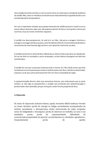Uma relaçãocrescente comDeus e com os outros torna-se a base para a solução do problema
da solidão.Mas, como os indivíduosconstroemessesrelacionamentosé ogrande desafio a ser
considerado pelos discipuladores.
Por isso é importante ressaltar que quando momentos de solidão quiserem invadir a nos ou
nossos líderes devemos saber que não podemos desistir de Deus e nem perder o ânimo pra
ouvirmos a Sua voz nestes momentos singulares.
A solidão traz desencorajamento. Se você já é um líder, não perca a coragem. Continue a
entregara mensagemde Deusaopovo,como fezMoisés(Ex9:12),mesmodiante de desafiose
sentimentos de estar fazendo algo sozinho e sem aparente retorno de sua obra.
A solidãonosfaztirar os olhosde Deus.Mantenha os olhosem Deus que deve ser obedecido.
Em vez de olhar os resultados a serem alcançados, os bons líderes conseguem ver além dos
contratempos.
A solidão faz com que as pessoas sintam pena de si mesma. Em I Reis 19:10, vemos que Elias
considerava-seaúnicapessoaque aindaera autênticapara com Deus.Solitárioe desanimado,
esqueceu-se de que outros permaneceram fiéis em meio à impiedade da nação.
A autocomiseração diluirá o bem que porventura fizemos, pois toda pessoa que se sente
solitária se não vigia os pensamentos e coração será envolvida com autocomiseração e
perderá todo o bem plantado, porque começará a andar fora do propósito de Deus.
1.3 Depressão
Os sinais de depressão incluem tristeza, apatia, tornando difícil continuar vivendo
ou tomar decisões; perda de energia ou fadiga, normalmente acompanhadas de
insônia; pessimismo e desesperança; medo; autoconceito de culpa, vergonha,
senso de indignidade e desamparo; perda de interesse no trabalho, no sexo e nas
atividades usuais; perda de espontaneidade; dificuldade de
concentração;incapacidade de apreciar acontecimentos ou atividades agradáveis e
freqüentemente perda de apetite.
 