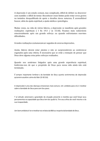 A depressão é um estado comum, mas complicado, difícil de definir ou descrever
com exatidão e difícil de tentar. Reconhecer esses limites pode evitar erros graves
na tentativa desqualificada de apoio a desafios dessa natureza. É aconselhável
buscar, além da ajuda espiritual, a ajuda médica e psicológica.
Muitas vezes, na vida de vários lideres, a depressão se manifesta após grandes
realizações espirituais ( I Rs 19:3 / Jz 15:18). Ficamos mais vulneráveis
emocionalmente após um grande esforço ou quando enfrentamos enormes
dificuldades.
Grandes realizações costumavamser seguidas de severas depressões.
Assim, lideres devem estar atentos e não se surpreenderem ao sentirem-se
esgotados após uma vitória. É necessário que se evite a tentação de pensar que
Deus deve alguma coisa pelos esforços realizados.
Quando nos sentirmos fatigados após uma grande experiência espiritual,
lembremo-nos de que o propósito de Deus para nossa vida ainda não está
terminado.
É sempre importante lembrar-s da bondade de Deus quanto sentimentos de depressão
quiserem assaltar a alma do líder (Sl 42:5:6).
A depressão é uma das doenças emocionais mais comuns. Um antídoto para ela é meditar
sobre a bondade de Deus para com Seu povo.
T al atitude amenizará a gravidade da situação presente à medida que você forçar seus
pensamentos na capacidade que Deus tem de ajudá-lo. Tire seus olhos de você mesmo e da
sua incapacidade.
Um bomantídotoé lere meditarnosrelatosda Bíbliaa respeitodabondade de Deus.
 